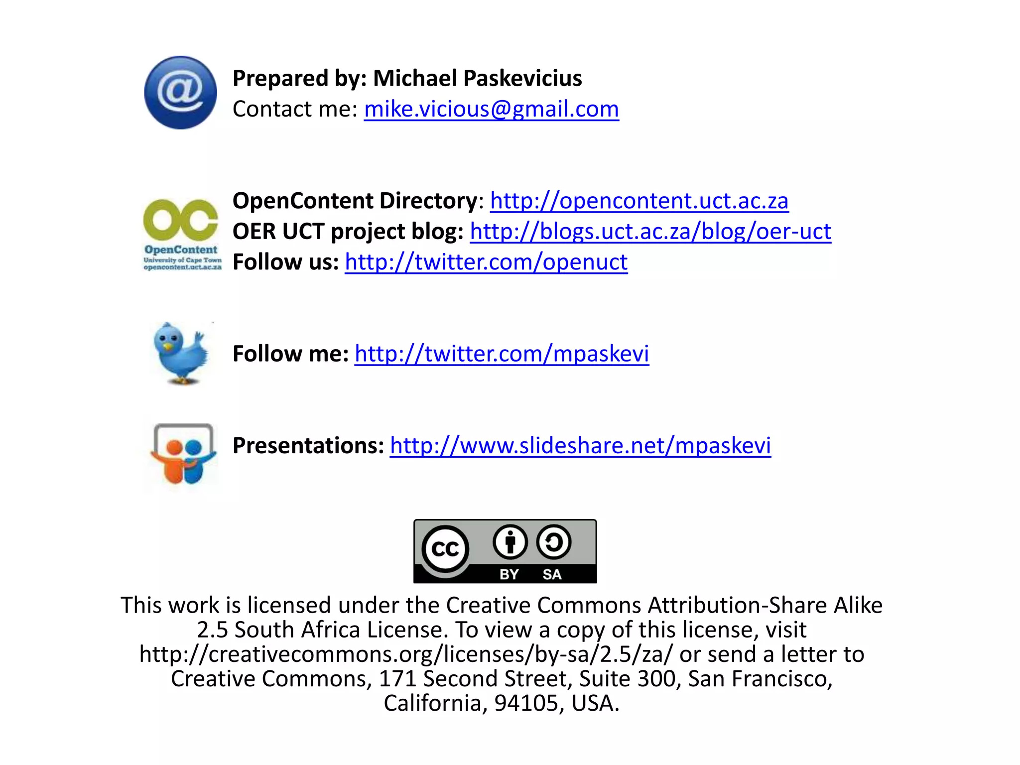 Prepared by: Michael Paskevicius
          Contact me: mike.vicious@gmail.com


          OpenContent Directory: http://opencontent.uct.ac.za
          OER UCT project blog: http://blogs.uct.ac.za/blog/oer-uct
          Follow us: http://twitter.com/openuct


          Follow me: http://twitter.com/mpaskevi


          Presentations: http://www.slideshare.net/mpaskevi




This work is licensed under the Creative Commons Attribution-Share Alike
       2.5 South Africa License. To view a copy of this license, visit
 http://creativecommons.org/licenses/by-sa/2.5/za/ or send a letter to
     Creative Commons, 171 Second Street, Suite 300, San Francisco,
                          California, 94105, USA.
 