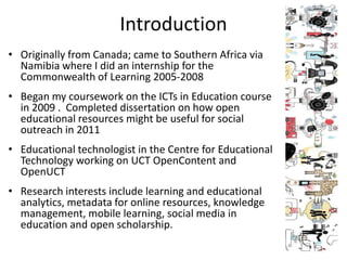Introduction
• Originally from Canada; came to Southern Africa via
  Namibia where I did an internship for the
  Commonwealth of Learning 2005-2008
• Began my coursework on the ICTs in Education course
  in 2009 . Completed dissertation on how open
  educational resources might be useful for social
  outreach in 2011
• Educational technologist in the Centre for Educational
  Technology working on UCT OpenContent and
  OpenUCT
• Research interests include learning and educational
  analytics, metadata for online resources, knowledge
  management, mobile learning, social media in
  education and open scholarship.
 