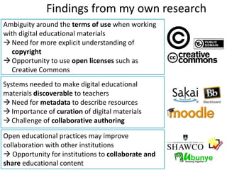 Findings from my own research
Ambiguity around the terms of use when working
with digital educational materials
 Need for more explicit understanding of
   copyright
 Opportunity to use open licenses such as
   Creative Commons
Systems needed to make digital educational
materials discoverable to teachers
 Need for metadata to describe resources
 Importance of curation of digital materials
 Challenge of collaborative authoring

Open educational practices may improve
collaboration with other institutions
 Opportunity for institutions to collaborate and
share educational content
 