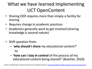 What we have learned implementing
             UCT OpenContent
  • Sharing OER requires more than simply a facility for
    sharing
  • Requires change in academic practices
  • Academics generally want to get involved (sharing
    knowledge is second nature)

  • Shift question from:
     – ‘why should I share my educational content?’
        to
     – ‘how can I stay in control of the process of my
       educational content being shared?’ (Butcher, 2010)
Butcher, N (2010) Open Educational Resources and Higher Education. http://oerworkshop.weebly.com/documents‐and‐papers.html
 
