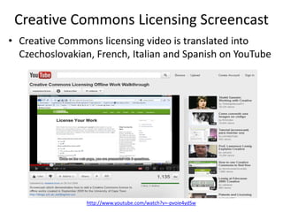 Creative Commons Licensing Screencast
• Creative Commons licensing video is translated into
  Czechoslovakian, French, Italian and Spanish on YouTube




                http://www.youtube.com/watch?v=-pvoie4ydSw
 