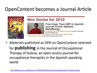 OpenContent becomes a Journal Article




• Materials published as OER on OpenContent selected
  for publishing in the Journal of Occupational
  Therapy of Galicia, an open access journal for
  occupational therapists in the Spanish speaking
  world
  http://blogs.uct.ac.za/blog/oer-uct/2010/12/06/sharing-knowledge-leads-to-opportunities
 