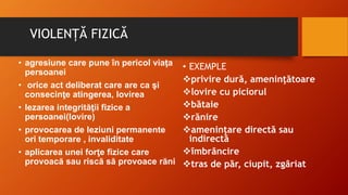 VIOLENȚĂ FIZICĂ
• agresiune care pune în pericol viaţa
persoanei
• orice act deliberat care are ca şi
consecinţe atingerea, lovirea
• lezarea integrităţii fizice a
persoanei(lovire)
• provocarea de leziuni permanente
ori temporare , invaliditate
• aplicarea unei forţe fizice care
provoacă sau riscă să provoace răni
• EXEMPLE
privire dură, ameninţătoare
lovire cu piciorul
bătaie
rănire
ameninţare directă sau
indirectă
îmbrâncire
tras de păr, ciupit, zgâriat
 