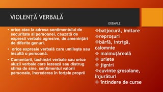 VIOLENȚĂ VERBALĂ
• orice atac la adresa sentimentului de
securitate al persoanei, cauzată de
expresii verbale agresive, de ameninţări
de diferite genuri.
• orice expresie verbală care umileşte sau
insultă o persoană.
• Comentarii, tachinări verbale sau orice
aluzii verbale care lezează sau distrug
stima de sine, sentimentul valorii
personale, încrederea în forţele proprii
batjocură, imitare
reproşuri
bârfă, intrigă,
calomnie
 maimuţăreală
 urlete
 jigniri
cuvinte grosolane,
înjurături
 întindere de curse
EXEMPLE
 