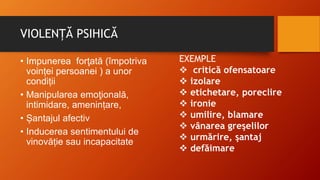 VIOLENȚĂ PSIHICĂ
• Impunerea forţată (împotriva
voinței persoanei ) a unor
condiții
• Manipularea emoţională,
intimidare, amenințare,
• Șantajul afectiv
• Inducerea sentimentului de
vinovăție sau incapacitate
EXEMPLE
 critică ofensatoare
 izolare
 etichetare, poreclire
 ironie
 umilire, blamare
 vânarea greşelilor
 urmărire, şantaj
 defăimare
 