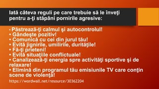 Iată câteva reguli pe care trebuie să le înveţi
pentru a-ţi stăpâni pornirile agresive:
• Păstrează-ţi calmul şi autocontrolul!
• Gândeşte pozitiv!
• Comunică cu cei din jurul tău!
• Evită jignirile, umilirile, durităţile!
• Fă-ţi prieteni!
• Evită situaţiile conflictuale!
• Canalizează-ţi energia spre activităţi sportive şi de
relaxare!
• Elimină din programul tău emisiunile TV care conţin
scene de violenţă!
https://wordwall.net/resource/30362204
 