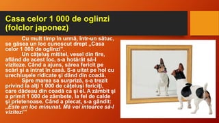 Casa celor 1 000 de oglinzi
(folclor japonez)
Cu mult timp în urmă, într-un sătuc,
se găsea un loc cunoscut drept „Casa
celor 1 000 de oglinzi”.
Un căţeluş mititel, vesel din fire,
aflând de acest loc, s-a hotărât să-l
viziteze. Când a ajuns, sărea fericit pe
scări şi a intrat în casă. S-a uitat pe hol cu
urechiuşele ridicate şi dând din coadă.
Spre marea sa surpriză, s-a trezit
privind la alţi 1 000 de căţeluşi fericiţi,
care dădeau din coadă ca şi el. A zâmbit şi
a primit 1 000 de zâmbete, la fel de calde
şi prietenoase. Când a plecat, s-a gândit:
„Este un loc minunat. Mă voi întoarce să-l
vizitez!”
 