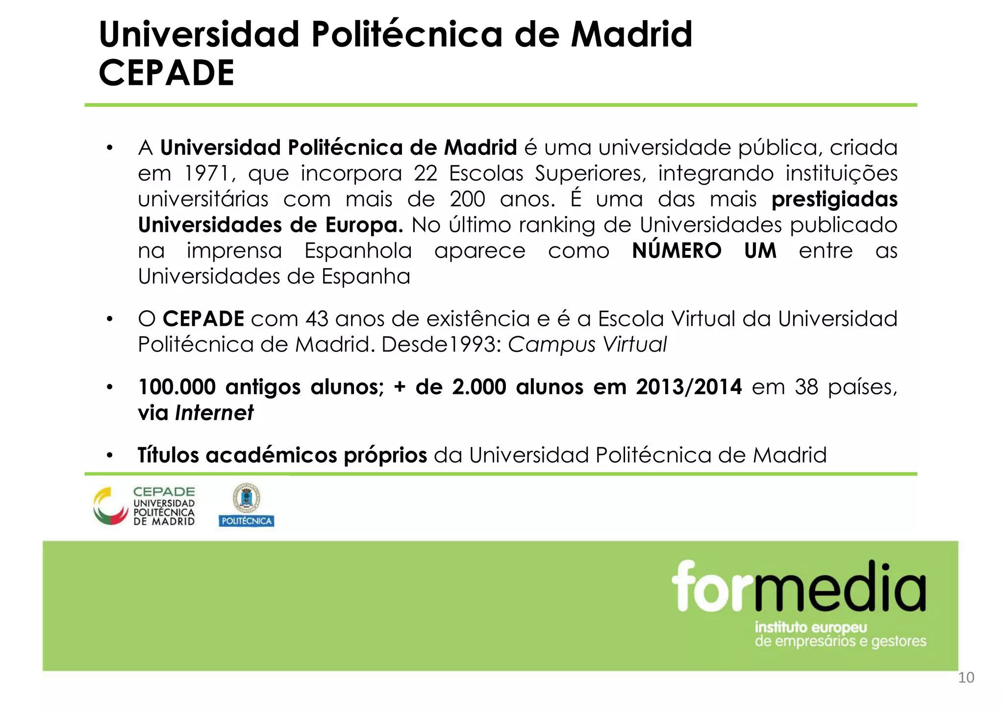 10
Universidad Politécnica de
Madrid
CEPADE
• A Universidad Politécnica de Madrid é uma universidade pública, criada
em 1971, que incorpora 22 Escolas Superiores, integrando instituições
universitárias com mais de 200 anos. É uma das mais prestigiadas
Universidades de Europa. No último ranking de Universidades publicado
na imprensa Espanhola aparece como NÚMERO UM entre as
Universidades de Espanha
• O CEPADE com 43 anos de existência e é a Escola Virtual da Universidad
Politécnica de Madrid. Desde1993: Campus Virtual
• 100.000 antigos alunos; + de 2.000 alunos em 2013/2014 em 38 países,
via Internet
• Títulos académicos próprios da Universidad Politécnica de Madrid
Universidad Politécnica de Madrid
CEPADE
 