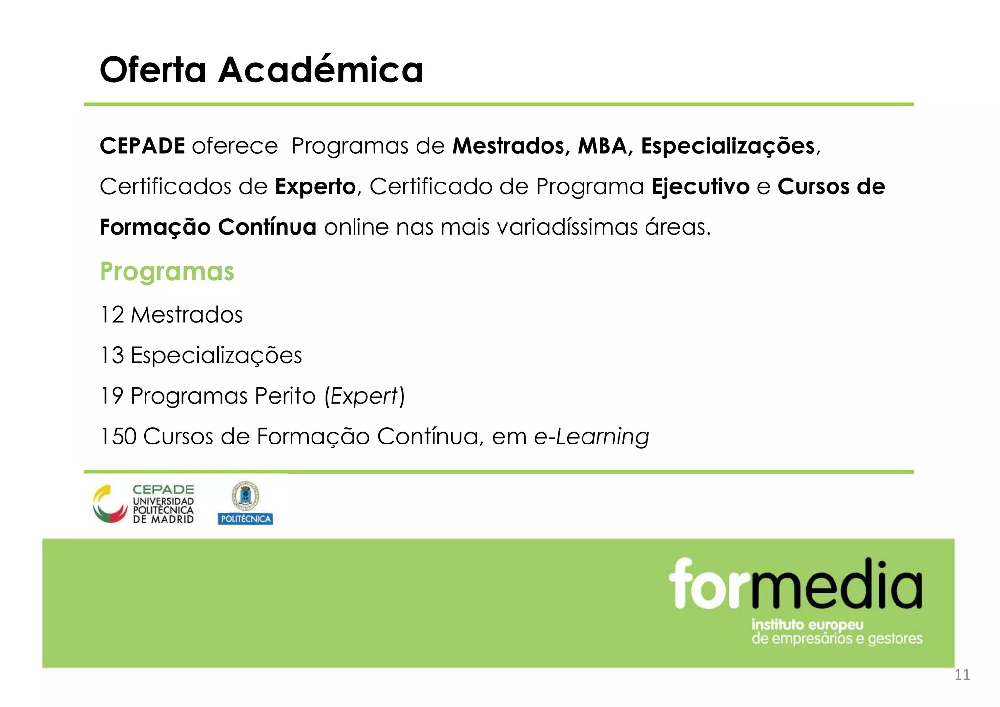 11
Oferta Académica
CEPADE oferece Programas de Mestrados, MBA, Especializações,
Certificados de Experto, Certificado de Programa Ejecutivo e Cursos de
Formação Contínua online nas mais variadíssimas áreas.
Programas
12 Mestrados
13 Especializações
19 Programas Perito (Expert)
150 Cursos de Formação Contínua, em e-Learning
 