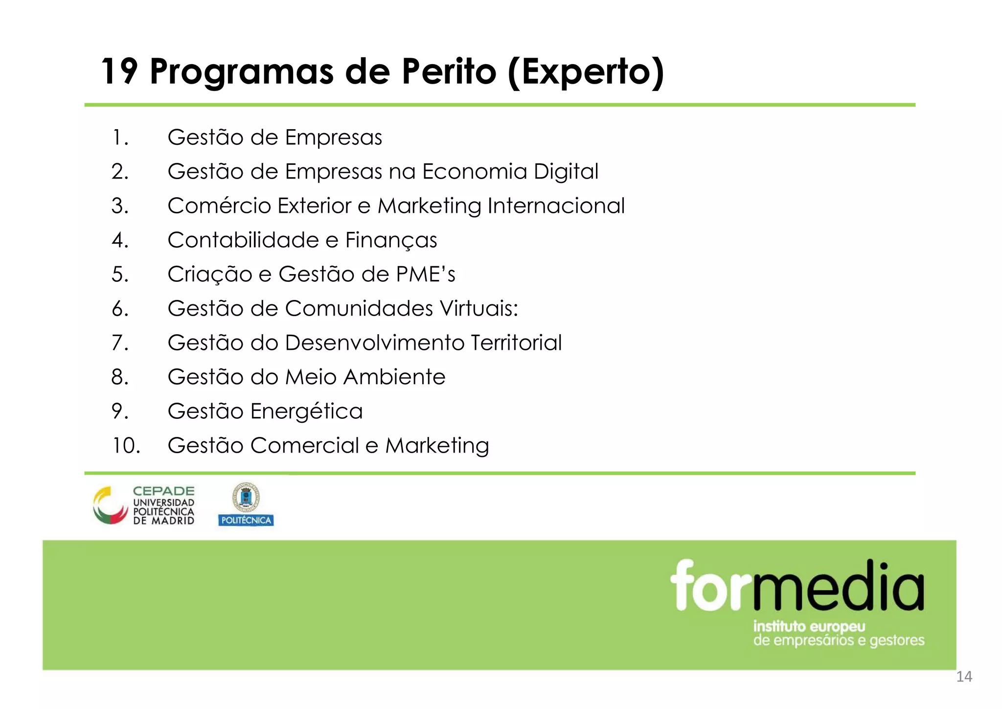 14
19 Programas de Perito (Experto)
1. Gestão de Empresas
2. Gestão de Empresas na Economia Digital
3. Comércio Exterior e Marketing Internacional
4. Contabilidade e Finanças
5. Criação e Gestão de PME’s
6. Gestão de Comunidades Virtuais:
7. Gestão do Desenvolvimento Territorial
8. Gestão do Meio Ambiente
9. Gestão Energética
10. Gestão Comercial e Marketing
 
