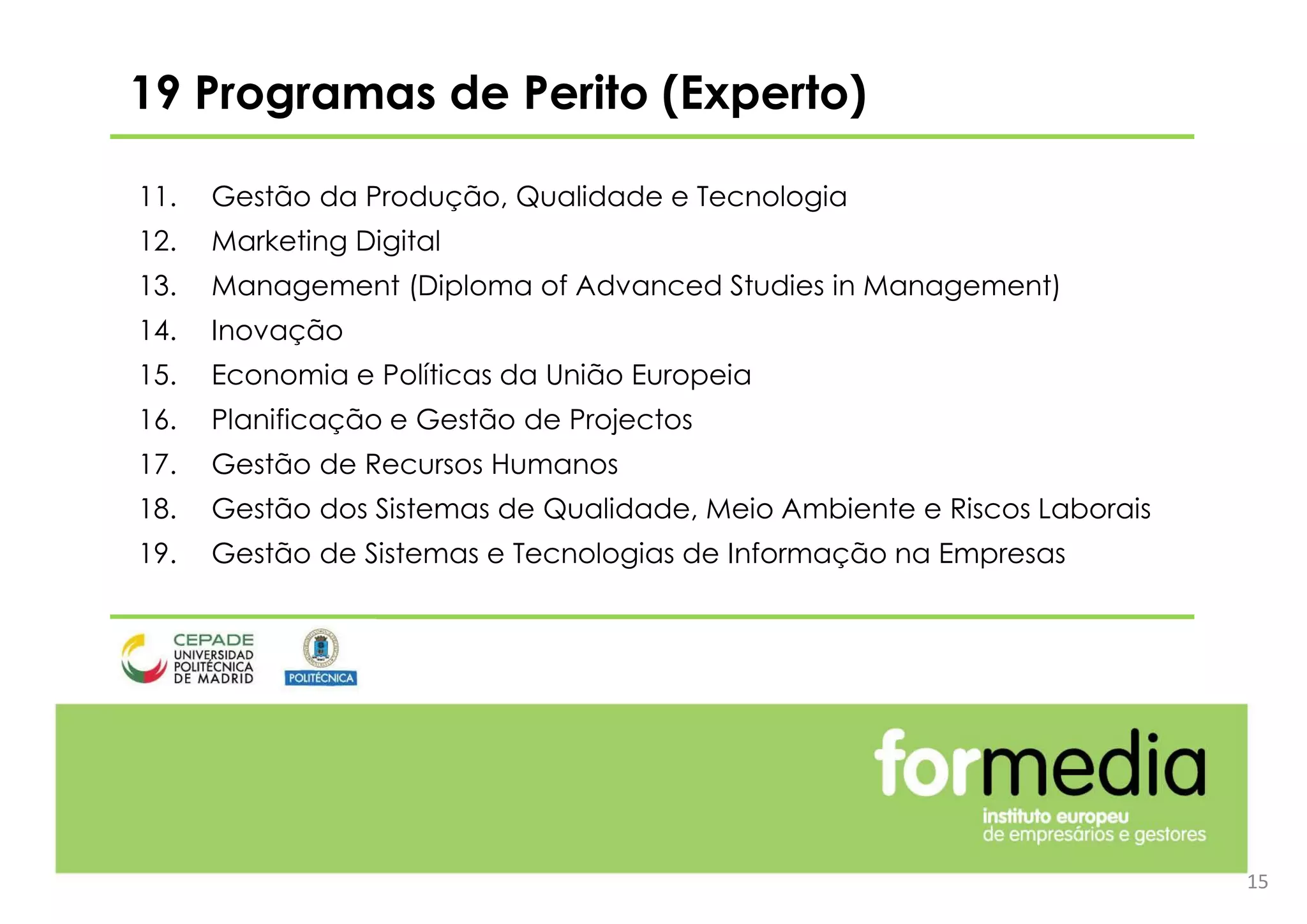 15
11. Gestão da Produção, Qualidade e Tecnologia
12. Marketing Digital
13. Management (Diploma of Advanced Studies in Management)
14. Inovação
15. Economia e Políticas da União Europeia
16. Planificação e Gestão de Projectos
17. Gestão de Recursos Humanos
18. Gestão dos Sistemas de Qualidade, Meio Ambiente e Riscos Laborais
19. Gestão de Sistemas e Tecnologias de Informação na Empresas
19 Programas de Perito (Experto)
 