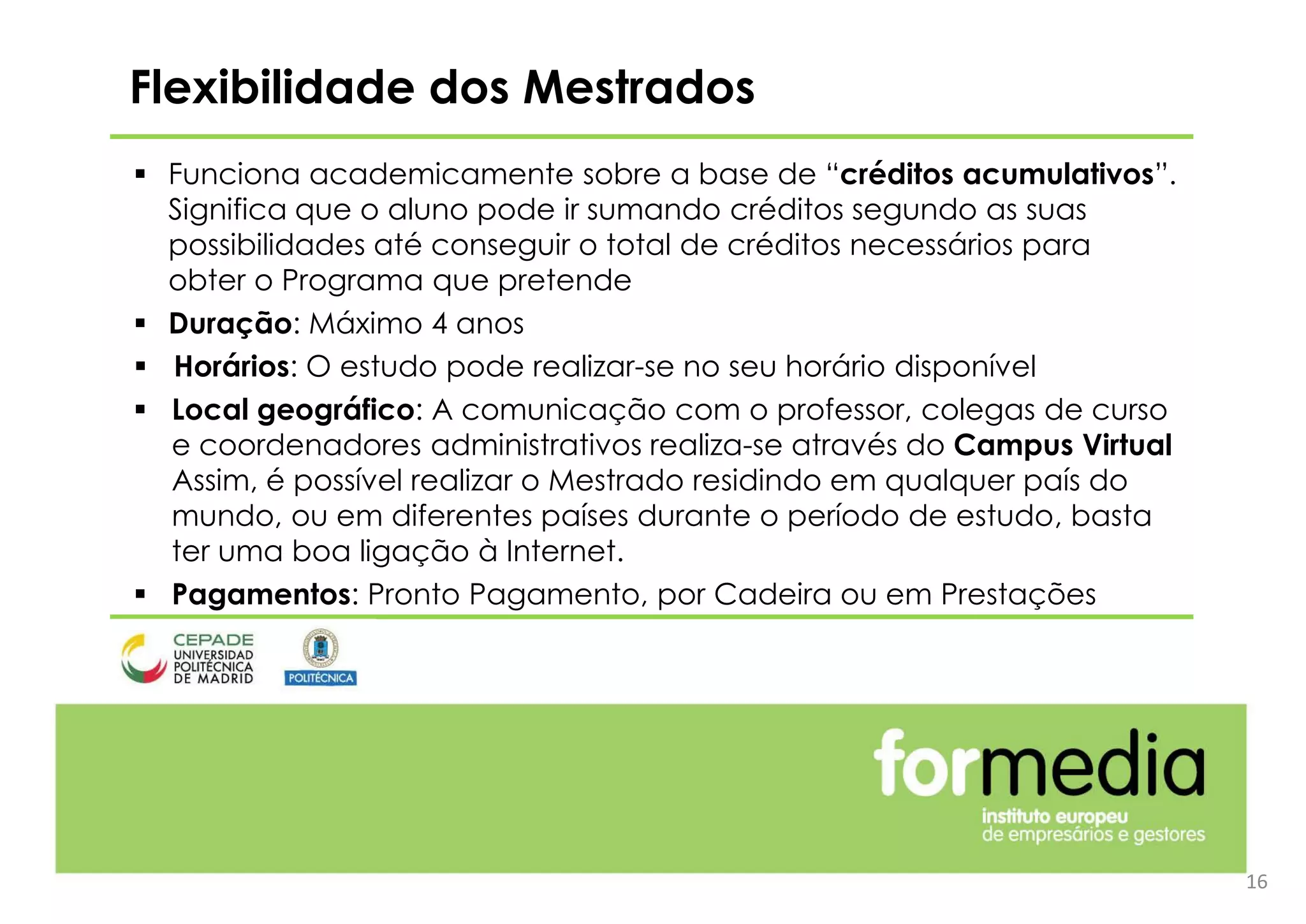 16
 Funciona academicamente sobre a base de “créditos acumulativos”.
Significa que o aluno pode ir sumando créditos segundo as suas
possibilidades até conseguir o total de créditos necessários para
obter o Programa que pretende
 Duração: Máximo 4 anos
 Horários: O estudo pode realizar-se no seu horário disponível
 Local geográfico: A comunicação com o professor, colegas de curso
e coordenadores administrativos realiza-se através do Campus Virtual
Assim, é possível realizar o Mestrado residindo em qualquer país do
mundo, ou em diferentes países durante o período de estudo, basta
ter uma boa ligação à Internet.
 Pagamentos: Pronto Pagamento, por Cadeira ou em Prestações
Flexibilidade dos Mestrados
 