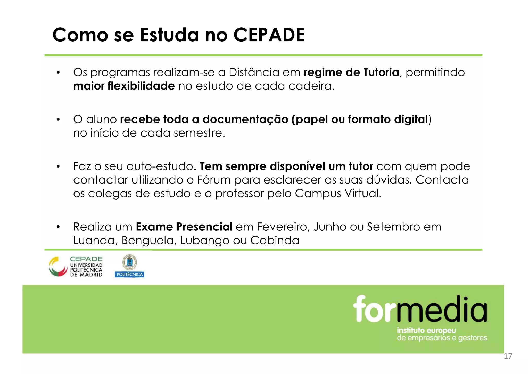 17
Como se Estuda no CEPADE
• Os programas realizam-se a Distância em regime de Tutoria, permitindo
maior flexibilidade no estudo de cada cadeira.
• O aluno recebe toda a documentação (papel ou formato digital)
no início de cada semestre.
• Faz o seu auto-estudo. Tem sempre disponível um tutor com quem pode
contactar utilizando o Fórum para esclarecer as suas dúvidas. Contacta
os colegas de estudo e o professor pelo Campus Virtual.
• Realiza um Exame Presencial em Fevereiro, Junho ou Setembro em
Luanda, Benguela, Lubango ou Cabinda
 