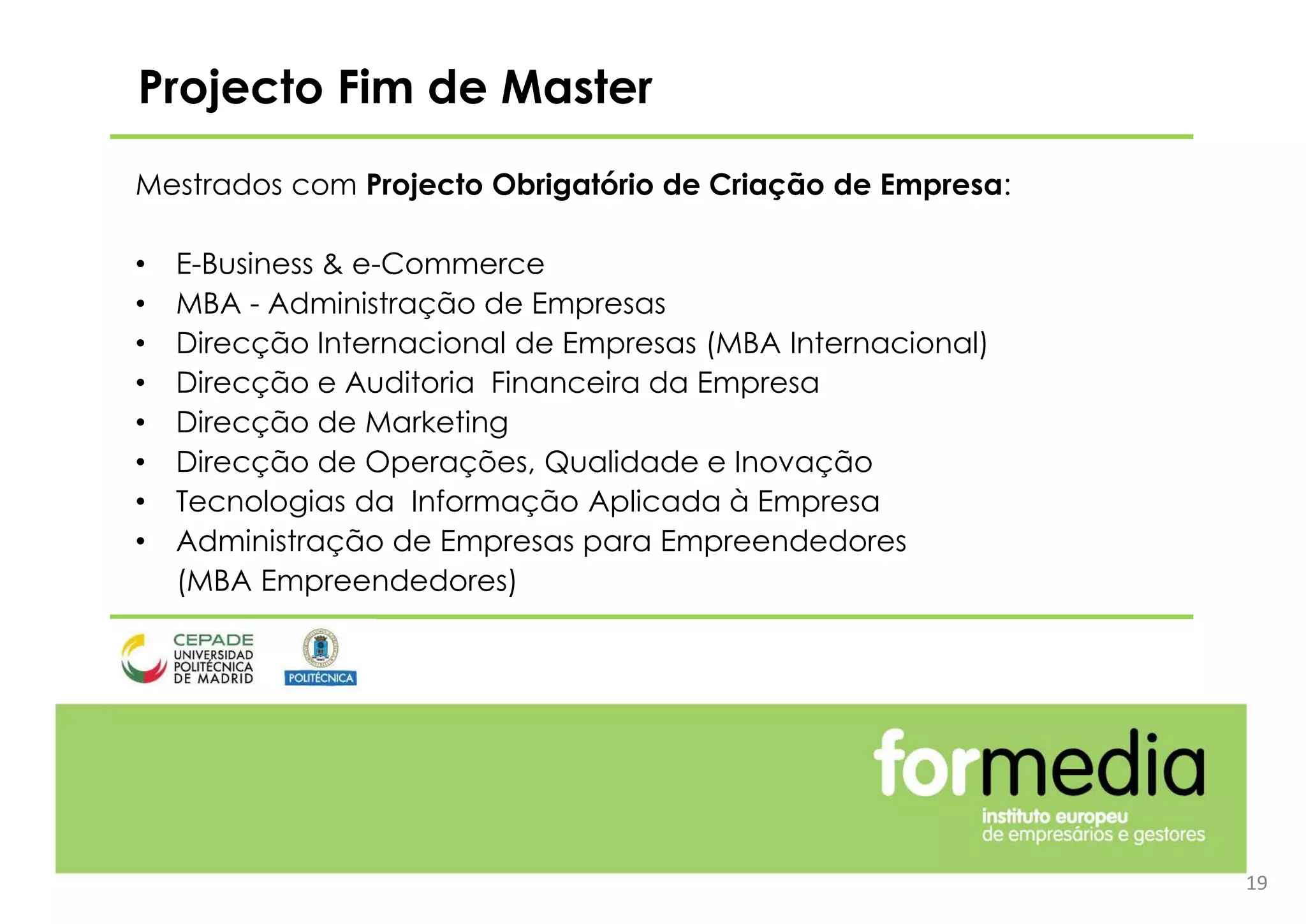 19
Projecto Fim de Master
Mestrados com Projecto Obrigatório de Criação de Empresa:
• E-Business & e-Commerce
• MBA - Administração de Empresas
• Direcção Internacional de Empresas (MBA Internacional)
• Direcção e Auditoria Financeira da Empresa
• Direcção de Marketing
• Direcção de Operações, Qualidade e Inovação
• Tecnologias da Informação Aplicada à Empresa
• Administração de Empresas para Empreendedores
(MBA Empreendedores)
 