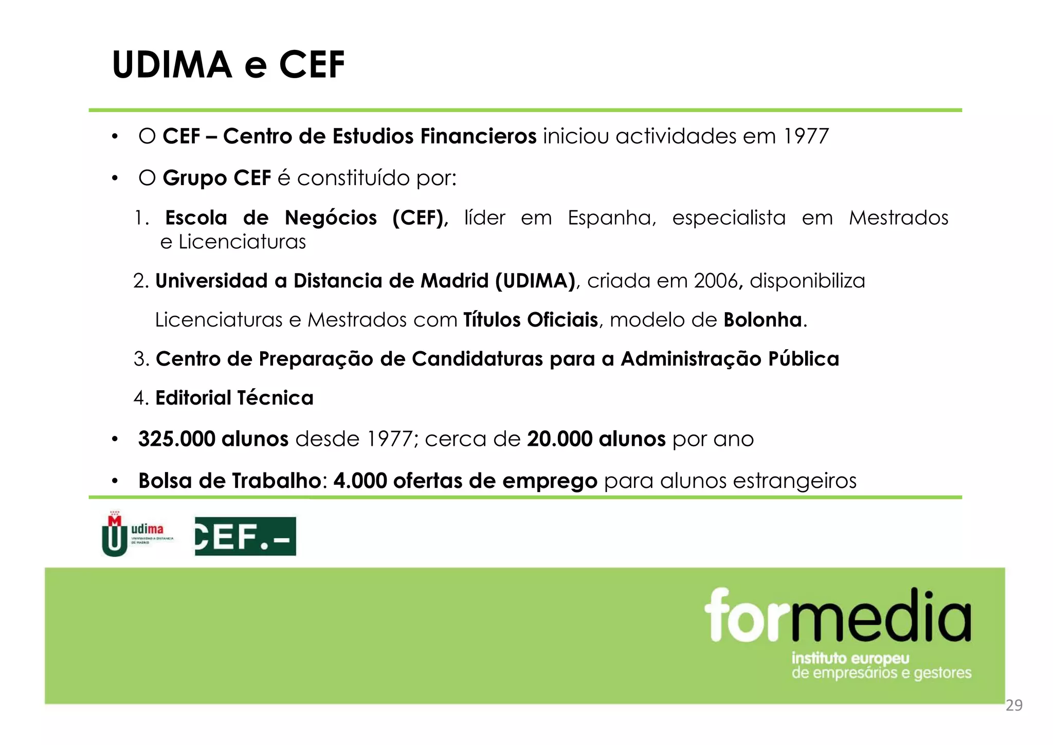 29
UDIMA e CEF
• O CEF – Centro de Estudios Financieros iniciou actividades em 1977
• O Grupo CEF é constituído por:
1. Escola de Negócios (CEF), líder em Espanha, especialista em Mestrados
e Licenciaturas
2. Universidad a Distancia de Madrid (UDIMA), criada em 2006, disponibiliza
Licenciaturas e Mestrados com Títulos Oficiais, modelo de Bolonha.
3. Centro de Preparação de Candidaturas para a Administração Pública
4. Editorial Técnica
• 325.000 alunos desde 1977; cerca de 20.000 alunos por ano
• Bolsa de Trabalho: 4.000 ofertas de emprego para alunos estrangeiros
 