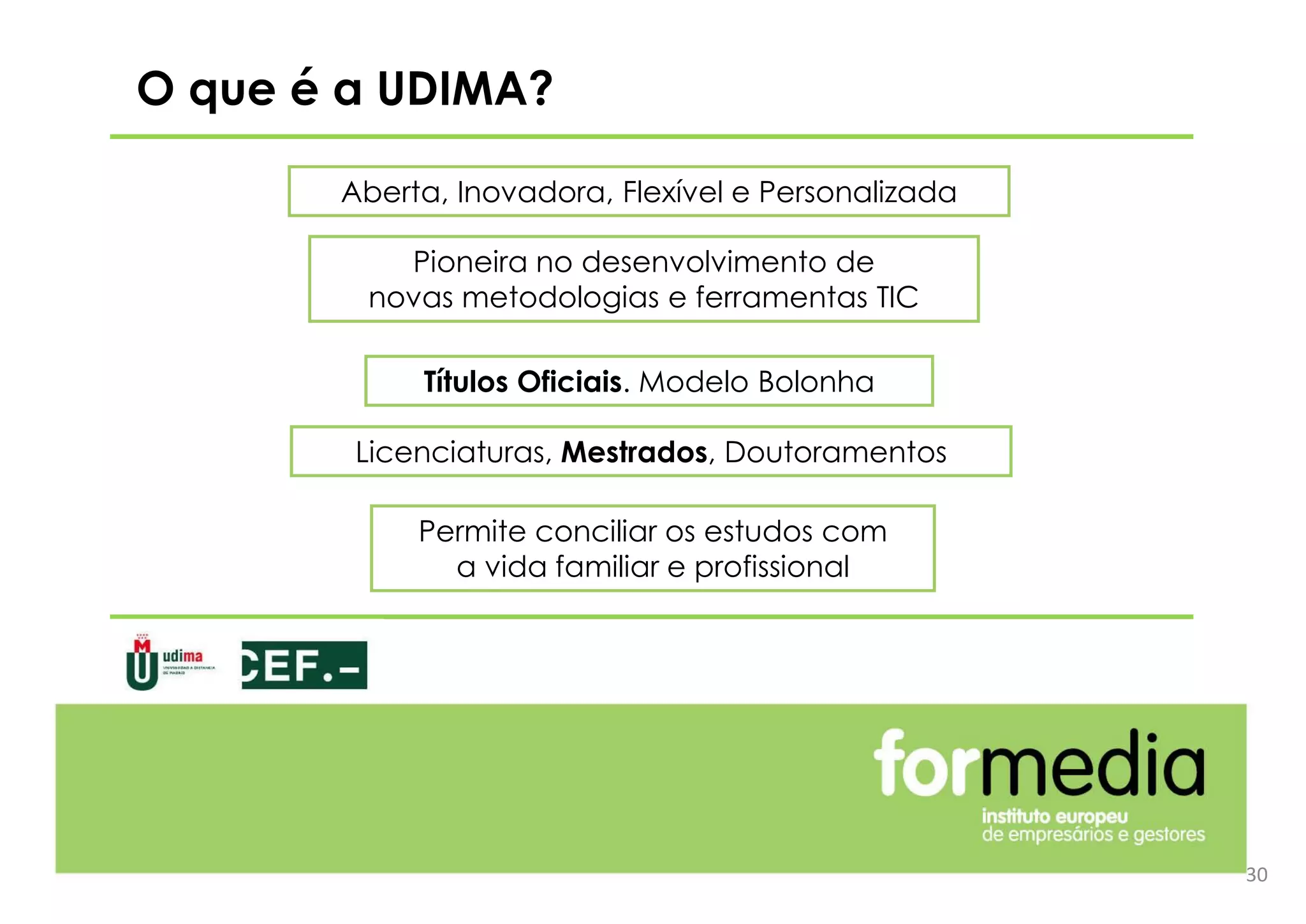 O que é a UDIMA?
Aberta, Inovadora, Flexível e Personalizada
30
Títulos Oficiais. Modelo Bolonha
Licenciaturas, Mestrados, Doutoramentos
Permite conciliar os estudos com
a vida familiar e profissional
Pioneira no desenvolvimento de
novas metodologias e ferramentas TIC
 