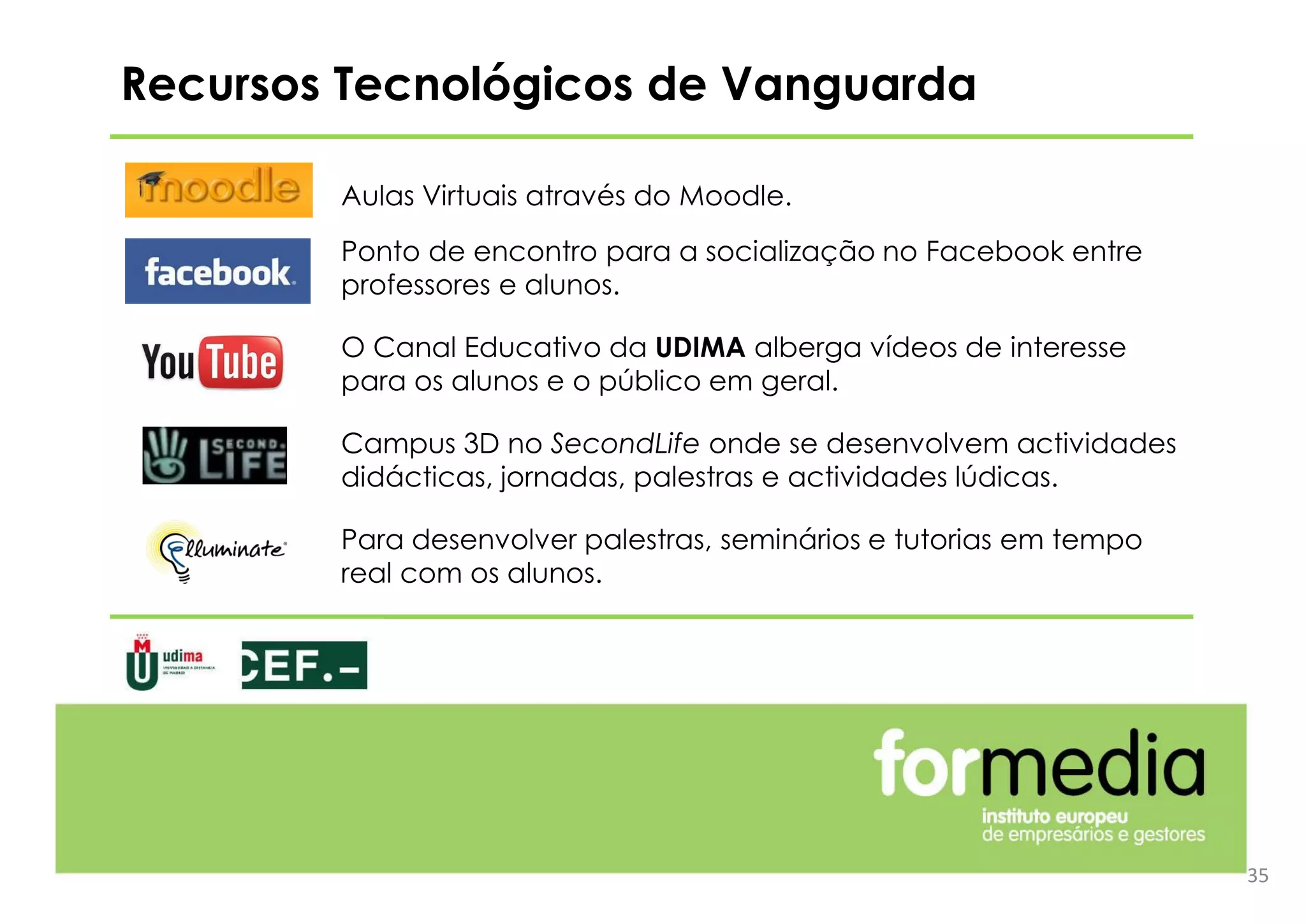 Recursos Tecnológicos de Vanguarda
Aulas Virtuais através do Moodle.
Ponto de encontro para a socialização no Facebook entre
professores e alunos.
O Canal Educativo da UDIMA alberga vídeos de interesse
para os alunos e o público em geral.
Campus 3D no SecondLife onde se desenvolvem actividades
didácticas, jornadas, palestras e actividades lúdicas.
Para desenvolver palestras, seminários e tutorias em tempo
real com os alunos.
35
 