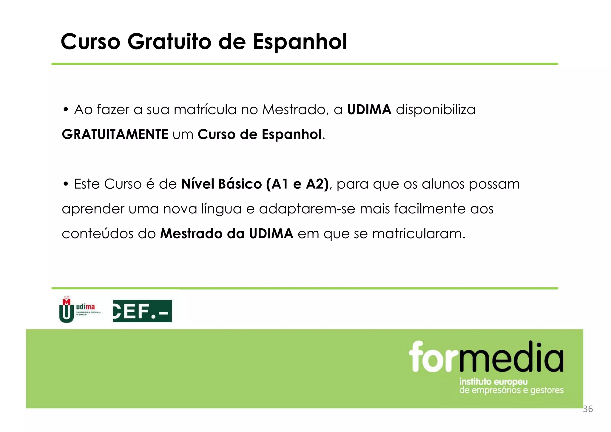 Curso Gratuito de Espanhol
• Ao fazer a sua matrícula no Mestrado, a UDIMA disponibiliza
GRATUITAMENTE um Curso de Espanhol.
• Este Curso é de Nível Básico (A1 e A2), para que os alunos possam
aprender uma nova língua e adaptarem-se mais facilmente aos
conteúdos do Mestrado da UDIMA em que se matricularam.
36
 