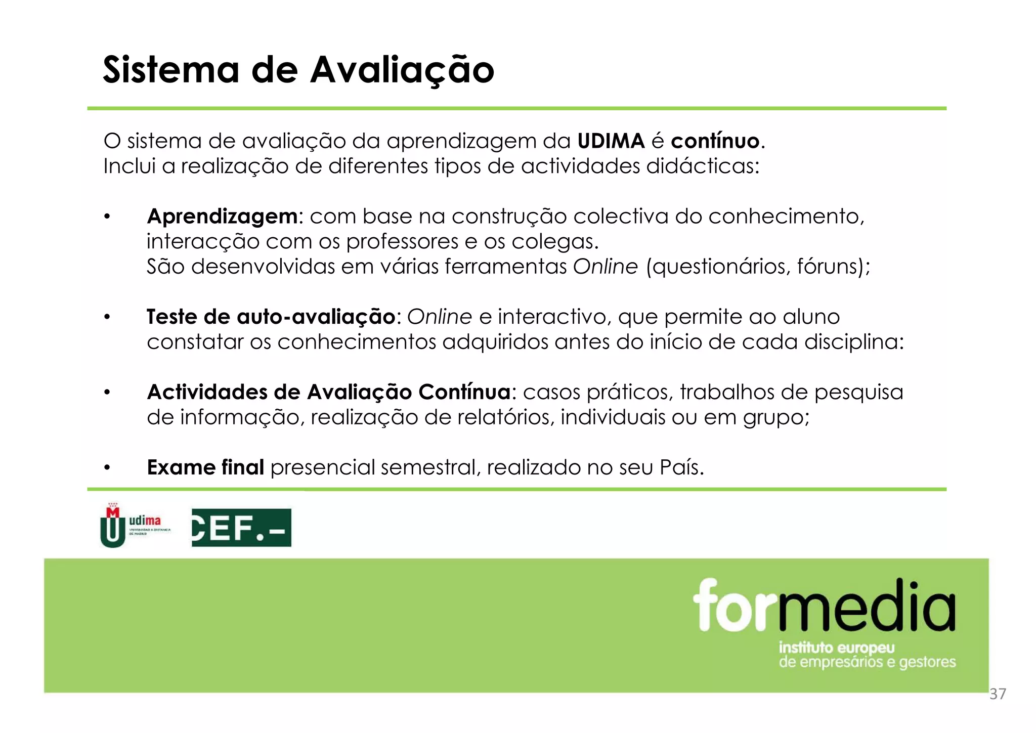 Sistema de Avaliação
O sistema de avaliação da aprendizagem da UDIMA é contínuo.
Inclui a realização de diferentes tipos de actividades didácticas:
• Aprendizagem: com base na construção colectiva do conhecimento,
interacção com os professores e os colegas.
São desenvolvidas em várias ferramentas Online (questionários, fóruns);
• Teste de auto-avaliação: Online e interactivo, que permite ao aluno
constatar os conhecimentos adquiridos antes do início de cada disciplina:
• Actividades de Avaliação Contínua: casos práticos, trabalhos de pesquisa
de informação, realização de relatórios, individuais ou em grupo;
• Exame final presencial semestral, realizado no seu País.
37
 