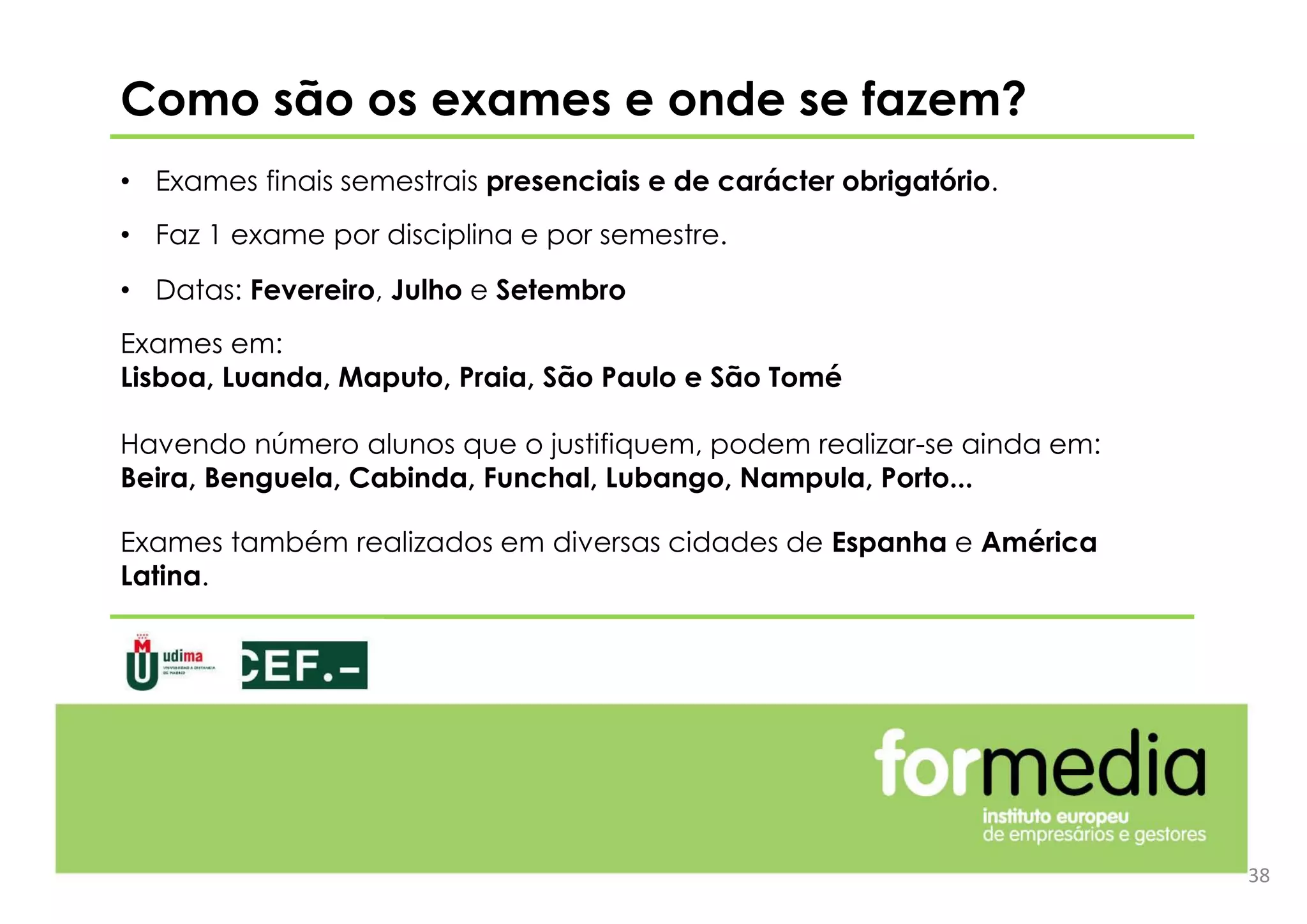 Como são os exames e onde se fazem?
• Exames finais semestrais presenciais e de carácter obrigatório.
• Faz 1 exame por disciplina e por semestre.
• Datas: Fevereiro, Julho e Setembro
Exames em:
Lisboa, Luanda, Maputo, Praia, São Paulo e São Tomé
Havendo número alunos que o justifiquem, podem realizar-se ainda em:
Beira, Benguela, Cabinda, Funchal, Lubango, Nampula, Porto...
Exames também realizados em diversas cidades de Espanha e América
Latina.
38
 