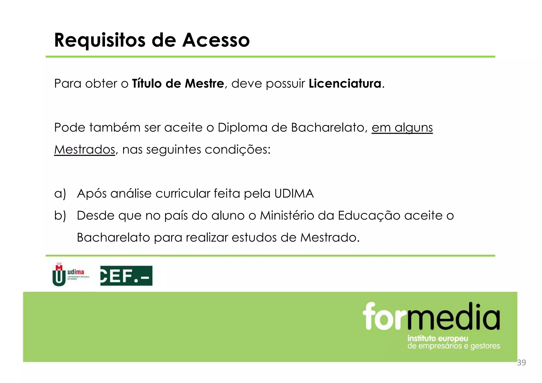 Para obter o Título de Mestre, deve possuir Licenciatura.
Pode também ser aceite o Diploma de Bacharelato, em alguns
Mestrados, nas seguintes condições:
a) Após análise curricular feita pela UDIMA
b) Desde que no país do aluno o Ministério da Educação aceite o
Bacharelato para realizar estudos de Mestrado.
Requisitos de Acesso
39
 