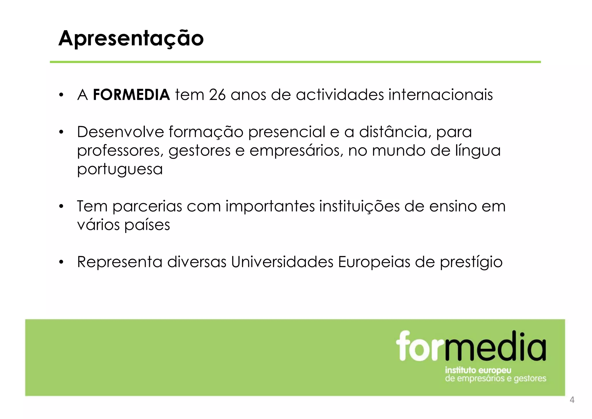 4
• A FORMEDIA tem 26 anos de actividades internacionais
• Desenvolve formação presencial e a distância, para
professores, gestores e empresários, no mundo de língua
portuguesa
• Tem parcerias com importantes instituições de ensino em
vários países
• Representa diversas Universidades Europeias de prestígio
Apresentação
 