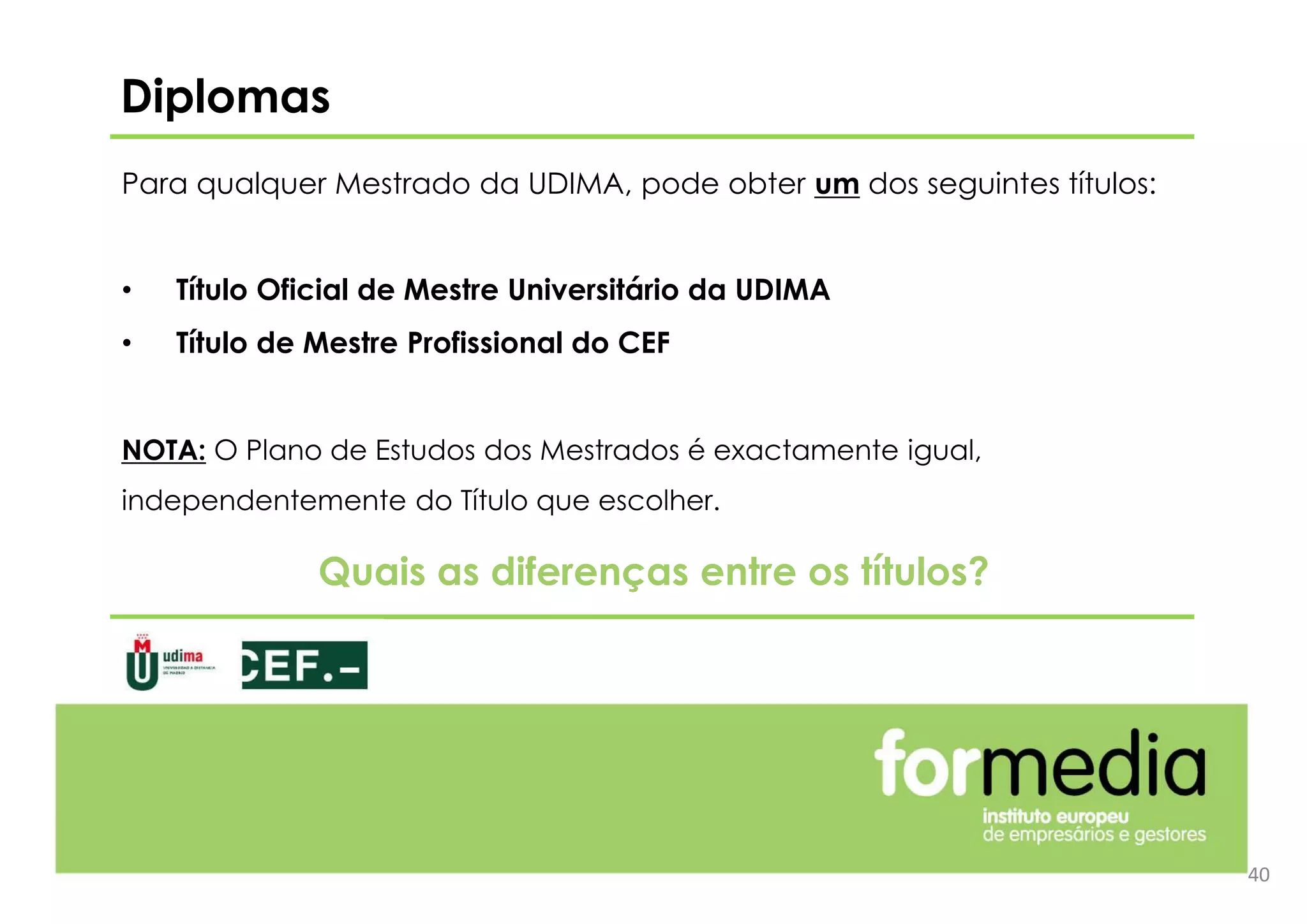 Para qualquer Mestrado da UDIMA, pode obter um dos seguintes títulos:
• Título Oficial de Mestre Universitário da UDIMA
• Título de Mestre Profissional do CEF
NOTA: O Plano de Estudos dos Mestrados é exactamente igual,
independentemente do Título que escolher.
Diplomas
40
Quais as diferenças entre os títulos?
 