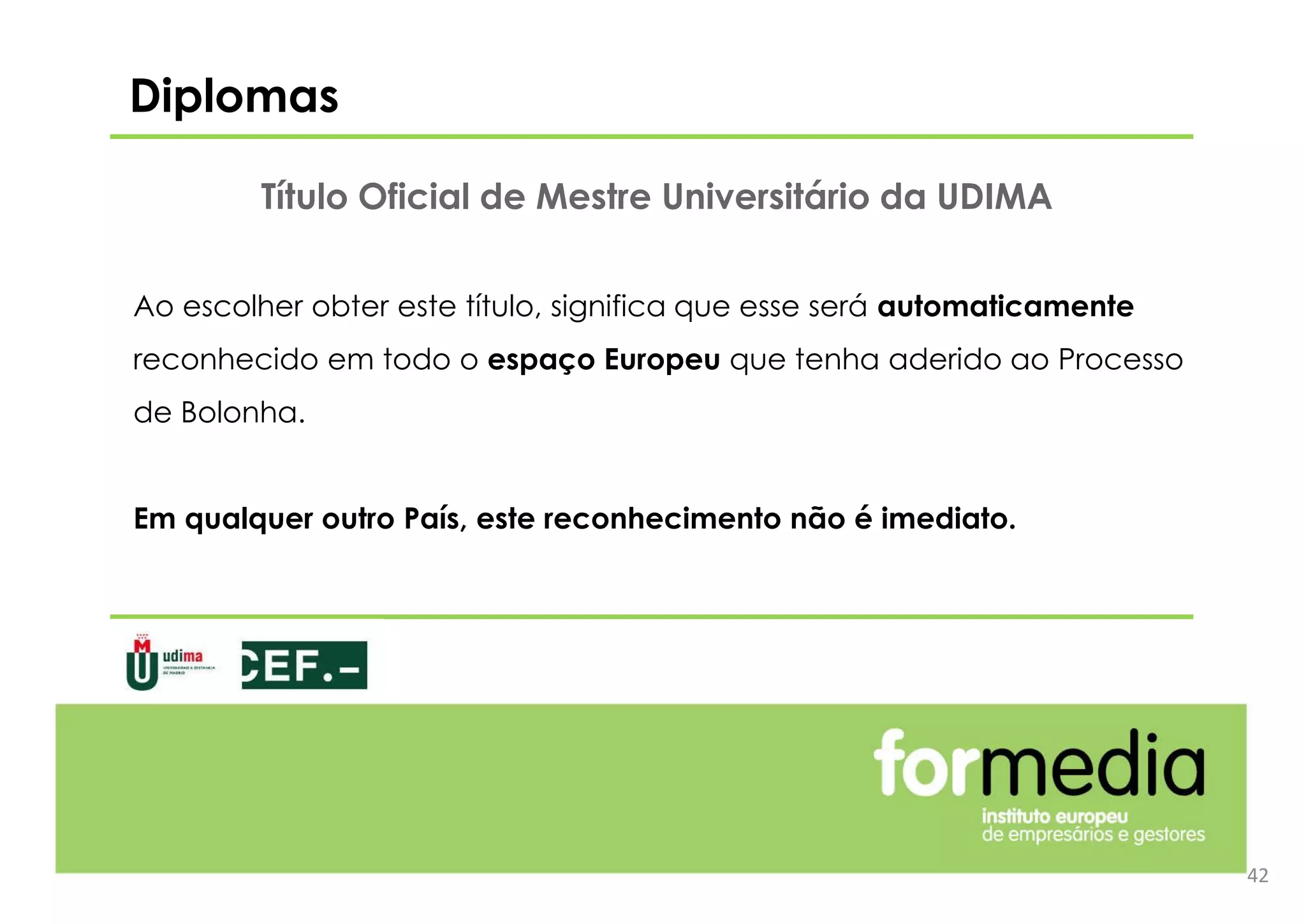 Ao escolher obter este título, significa que esse será automaticamente
reconhecido em todo o espaço Europeu que tenha aderido ao Processo
de Bolonha.
Em qualquer outro País, este reconhecimento não é imediato.
Diplomas
42
Título Oficial de Mestre Universitário da UDIMA
 
