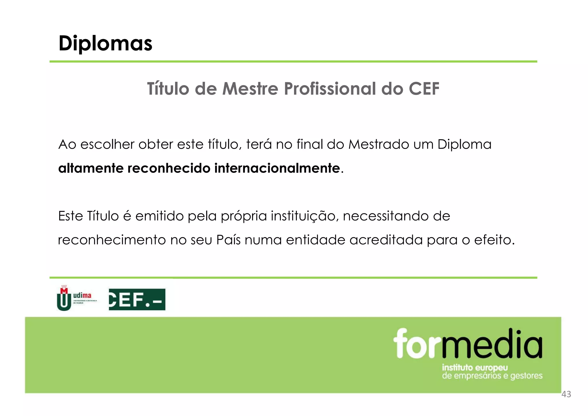 Ao escolher obter este título, terá no final do Mestrado um Diploma
altamente reconhecido internacionalmente.
Este Título é emitido pela própria instituição, necessitando de
reconhecimento no seu País numa entidade acreditada para o efeito.
43
Título de Mestre Profissional do CEF
Diplomas
 