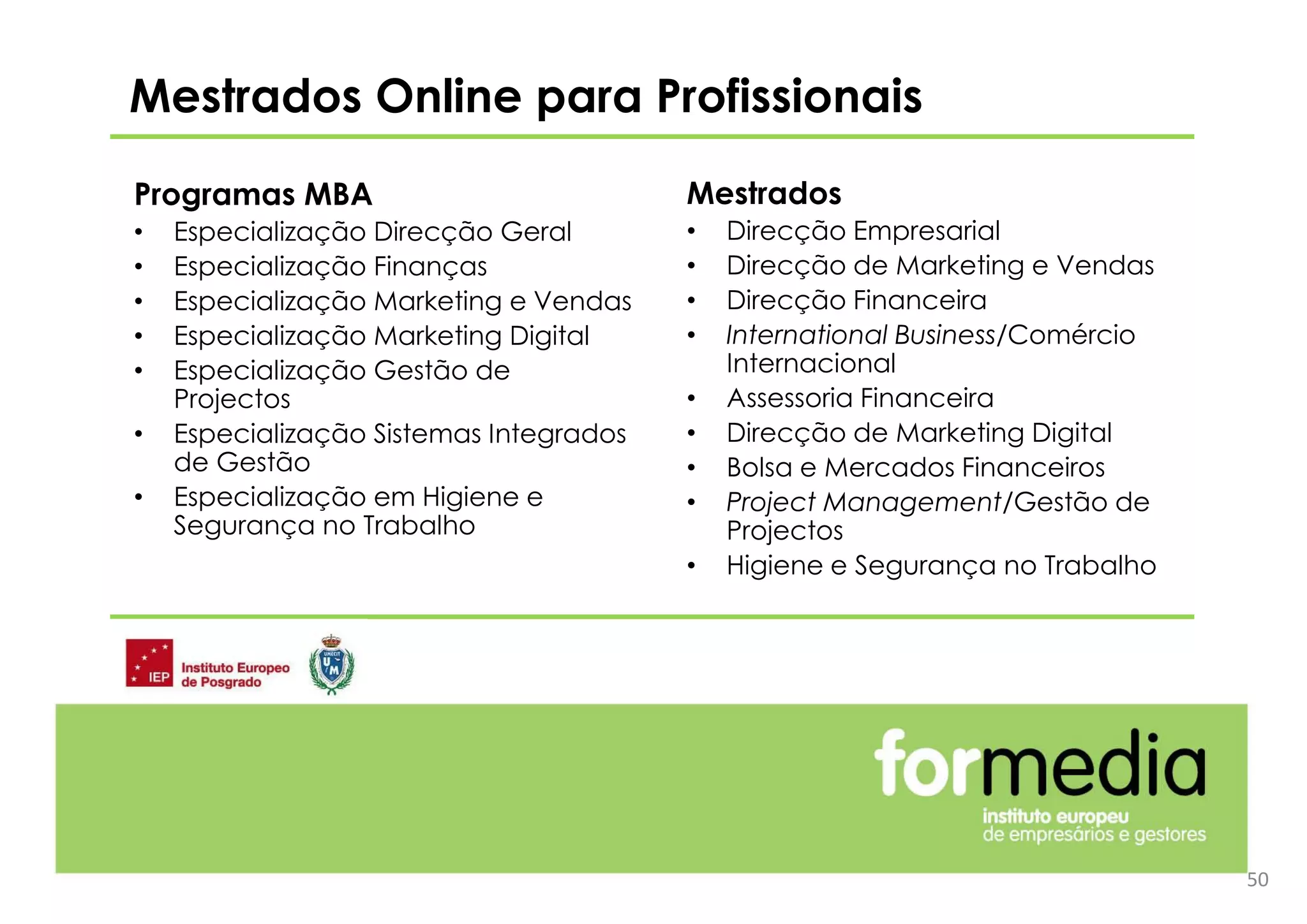 Programas MBA
• Especialização Direcção Geral
• Especialização Finanças
• Especialização Marketing e Vendas
• Especialização Marketing Digital
• Especialização Gestão de
Projectos
• Especialização Sistemas Integrados
de Gestão
• Especialização em Higiene e
Segurança no Trabalho
Mestrados Online para Profissionais
50
Mestrados
• Direcção Empresarial
• Direcção de Marketing e Vendas
• Direcção Financeira
• International Business/Comércio
Internacional
• Assessoria Financeira
• Direcção de Marketing Digital
• Bolsa e Mercados Financeiros
• Project Management/Gestão de
Projectos
• Higiene e Segurança no Trabalho
 