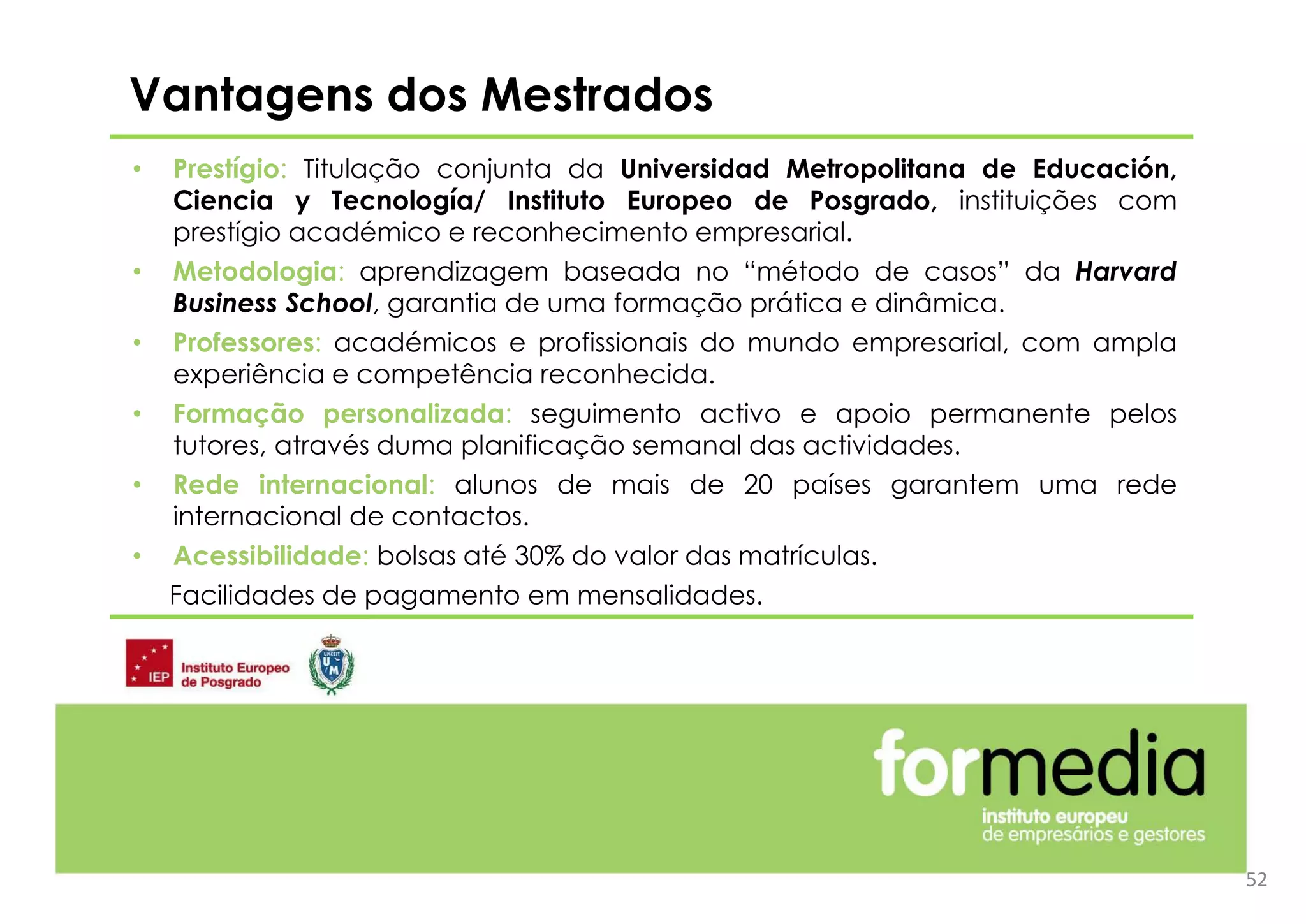 • Prestígio: Titulação conjunta da Universidad Metropolitana de Educación,
Ciencia y Tecnología/ Instituto Europeo de Posgrado, instituições com
prestígio académico e reconhecimento empresarial.
• Metodologia: aprendizagem baseada no “método de casos” da Harvard
Business School, garantia de uma formação prática e dinâmica.
• Professores: académicos e profissionais do mundo empresarial, com ampla
experiência e competência reconhecida.
• Formação personalizada: seguimento activo e apoio permanente pelos
tutores, através duma planificação semanal das actividades.
• Rede internacional: alunos de mais de 20 países garantem uma rede
internacional de contactos.
• Acessibilidade: bolsas até 30% do valor das matrículas.
Facilidades de pagamento em mensalidades.
Vantagens dos Mestrados
52
 