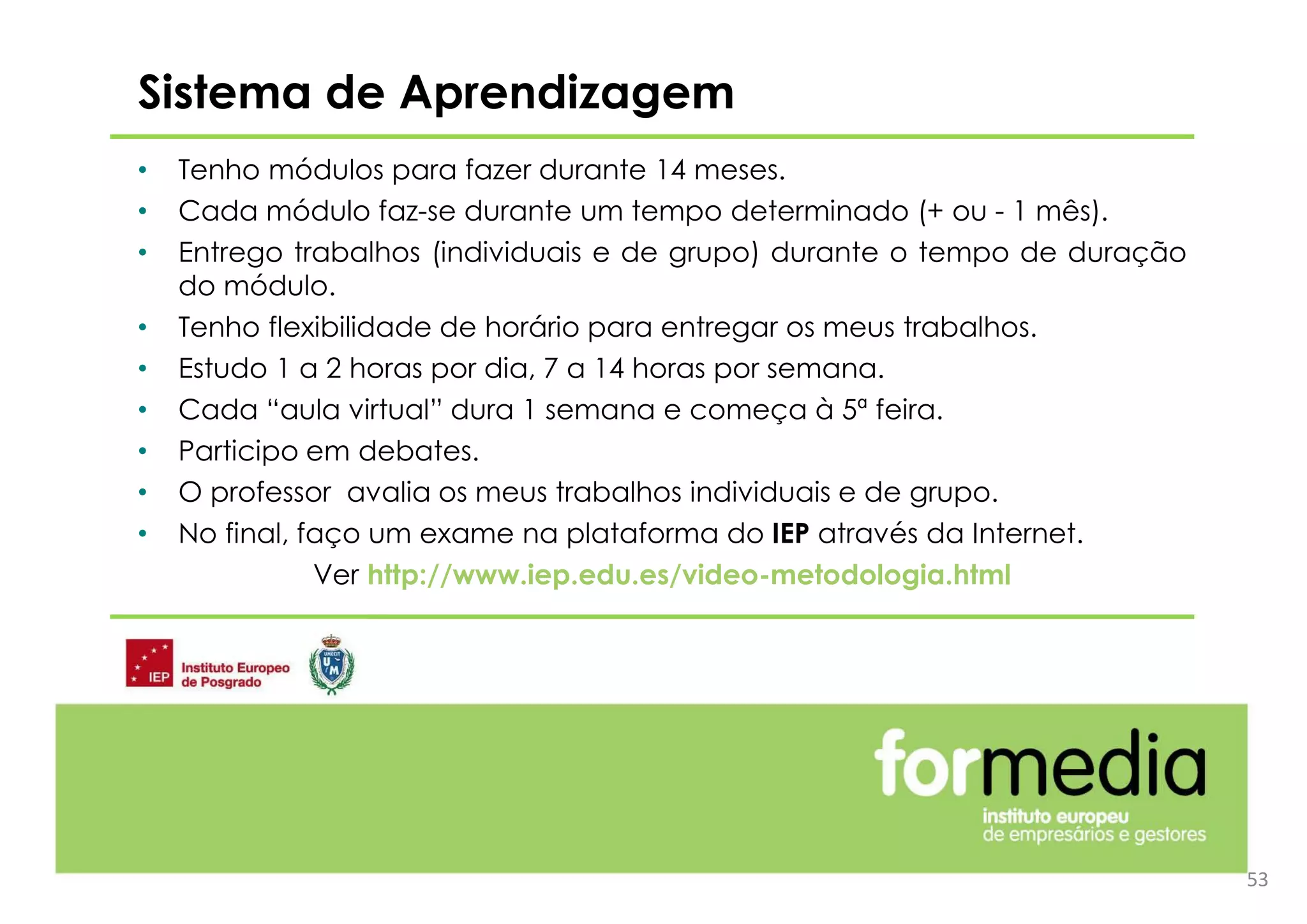 • Tenho módulos para fazer durante 14 meses.
• Cada módulo faz-se durante um tempo determinado (+ ou - 1 mês).
• Entrego trabalhos (individuais e de grupo) durante o tempo de duração
do módulo.
• Tenho flexibilidade de horário para entregar os meus trabalhos.
• Estudo 1 a 2 horas por dia, 7 a 14 horas por semana.
• Cada “aula virtual” dura 1 semana e começa à 5ª feira.
• Participo em debates.
• O professor avalia os meus trabalhos individuais e de grupo.
• No final, faço um exame na plataforma do IEP através da Internet.
Ver http://www.iep.edu.es/video-metodologia.html
Sistema de Aprendizagem
53
 