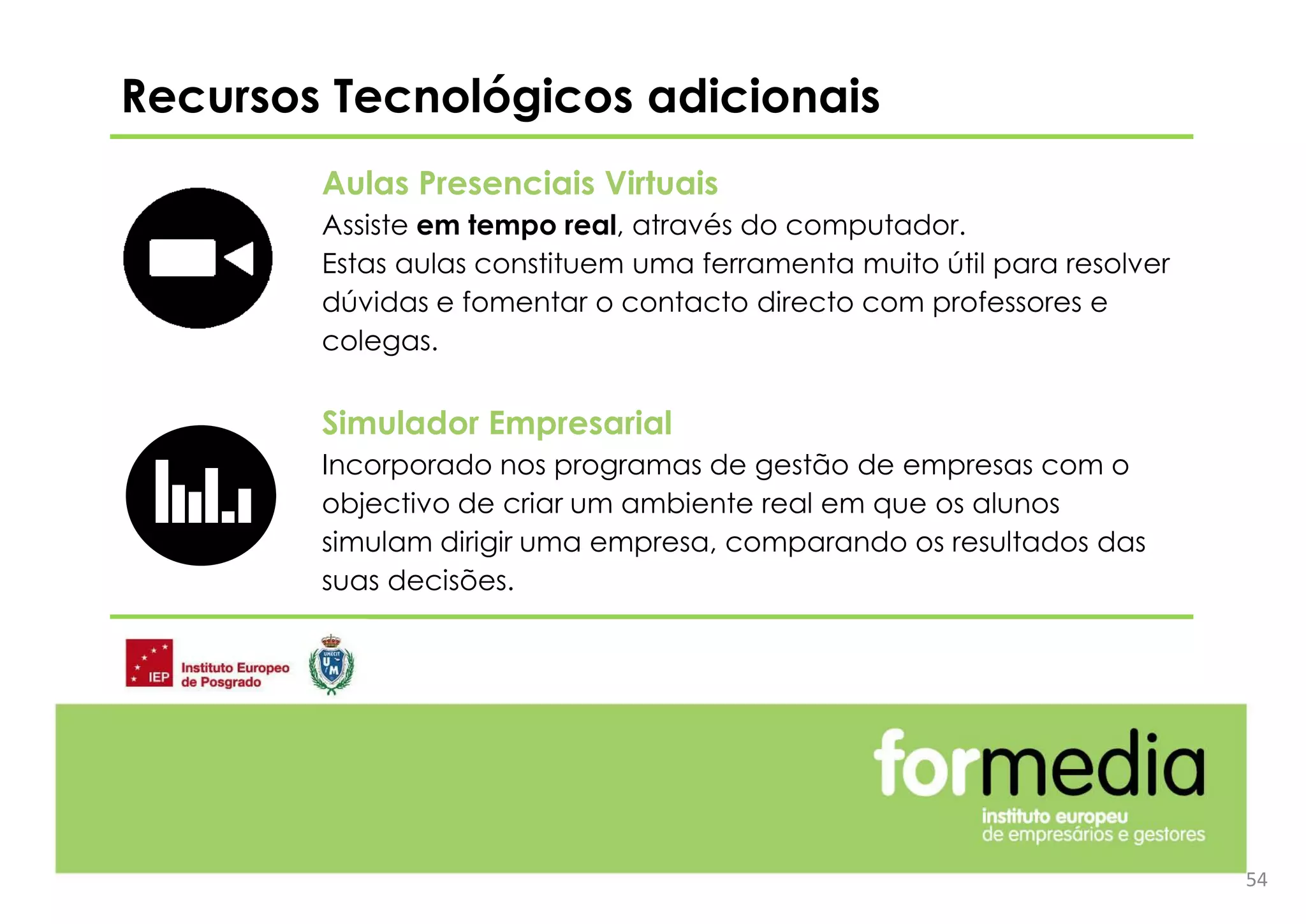 Aulas Presenciais Virtuais
Assiste em tempo real, através do computador.
Estas aulas constituem uma ferramenta muito útil para resolver
dúvidas e fomentar o contacto directo com professores e
colegas.
Simulador Empresarial
Incorporado nos programas de gestão de empresas com o
objectivo de criar um ambiente real em que os alunos
simulam dirigir uma empresa, comparando os resultados das
suas decisões.
Recursos Tecnológicos adicionais
54
 