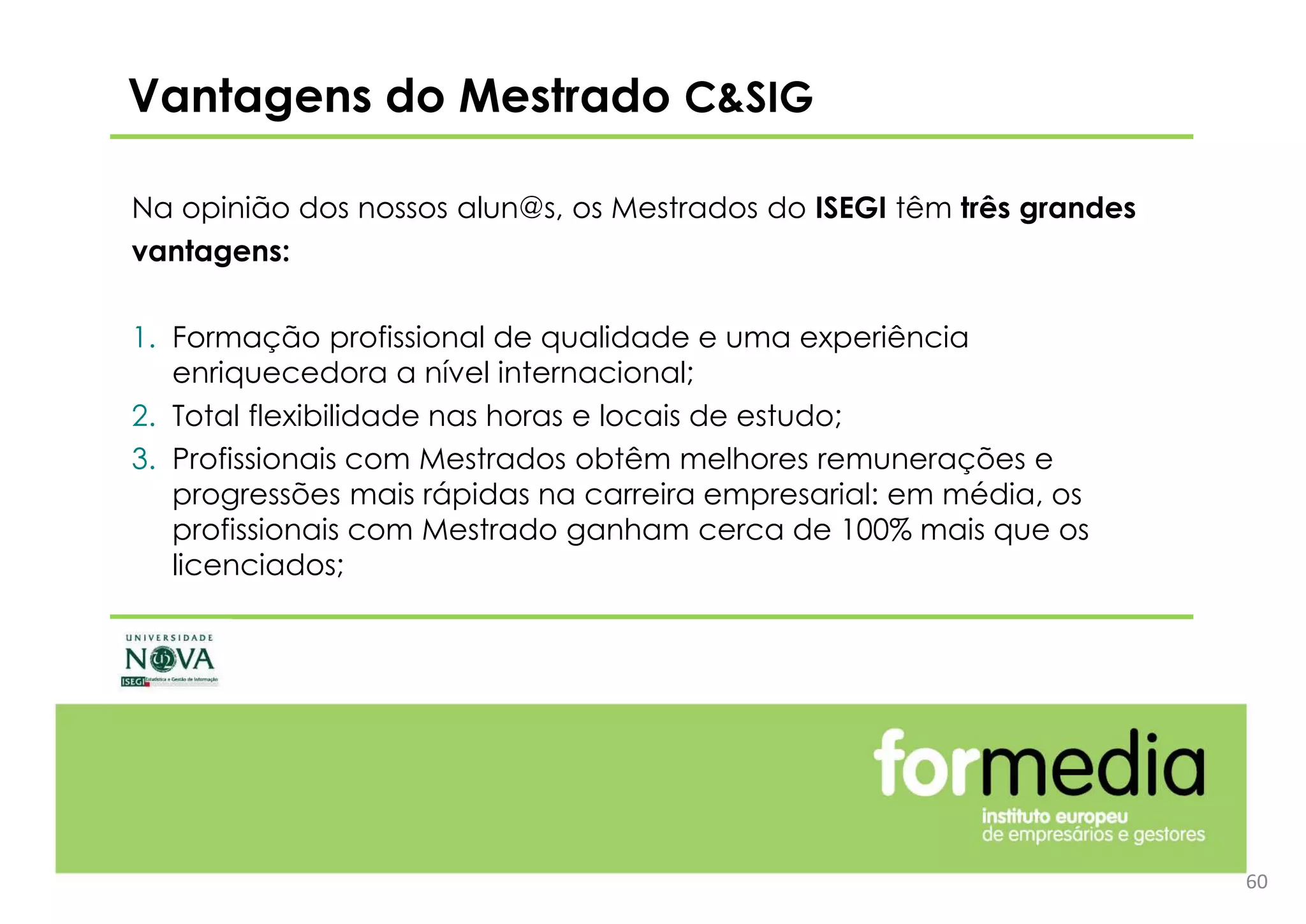 60
Na opinião dos nossos alun@s, os Mestrados do ISEGI têm três grandes
vantagens:
1. Formação profissional de qualidade e uma experiência
enriquecedora a nível internacional;
2. Total flexibilidade nas horas e locais de estudo;
3. Profissionais com Mestrados obtêm melhores remunerações e
progressões mais rápidas na carreira empresarial: em média, os
profissionais com Mestrado ganham cerca de 100% mais que os
licenciados;
Vantagens do Mestrado C&SIG
 