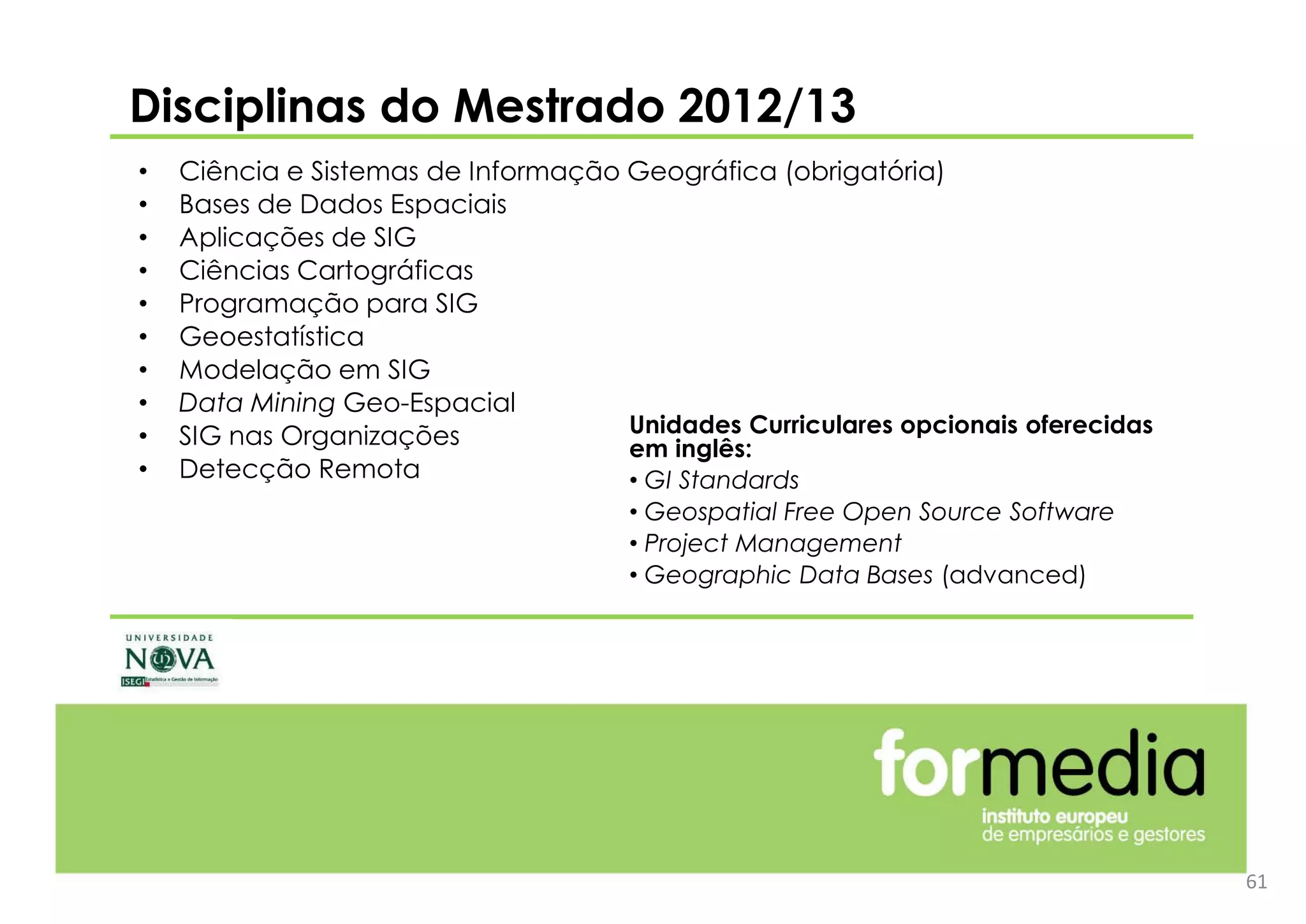 61
• Ciência e Sistemas de Informação Geográfica (obrigatória)
• Bases de Dados Espaciais
• Aplicações de SIG
• Ciências Cartográficas
• Programação para SIG
• Geoestatística
• Modelação em SIG
• Data Mining Geo-Espacial
• SIG nas Organizações
• Detecção Remota
Disciplinas do Mestrado 2012/13
Unidades Curriculares opcionais oferecidas
em inglês:
• GI Standards
• Geospatial Free Open Source Software
• Project Management
• Geographic Data Bases (advanced)
 