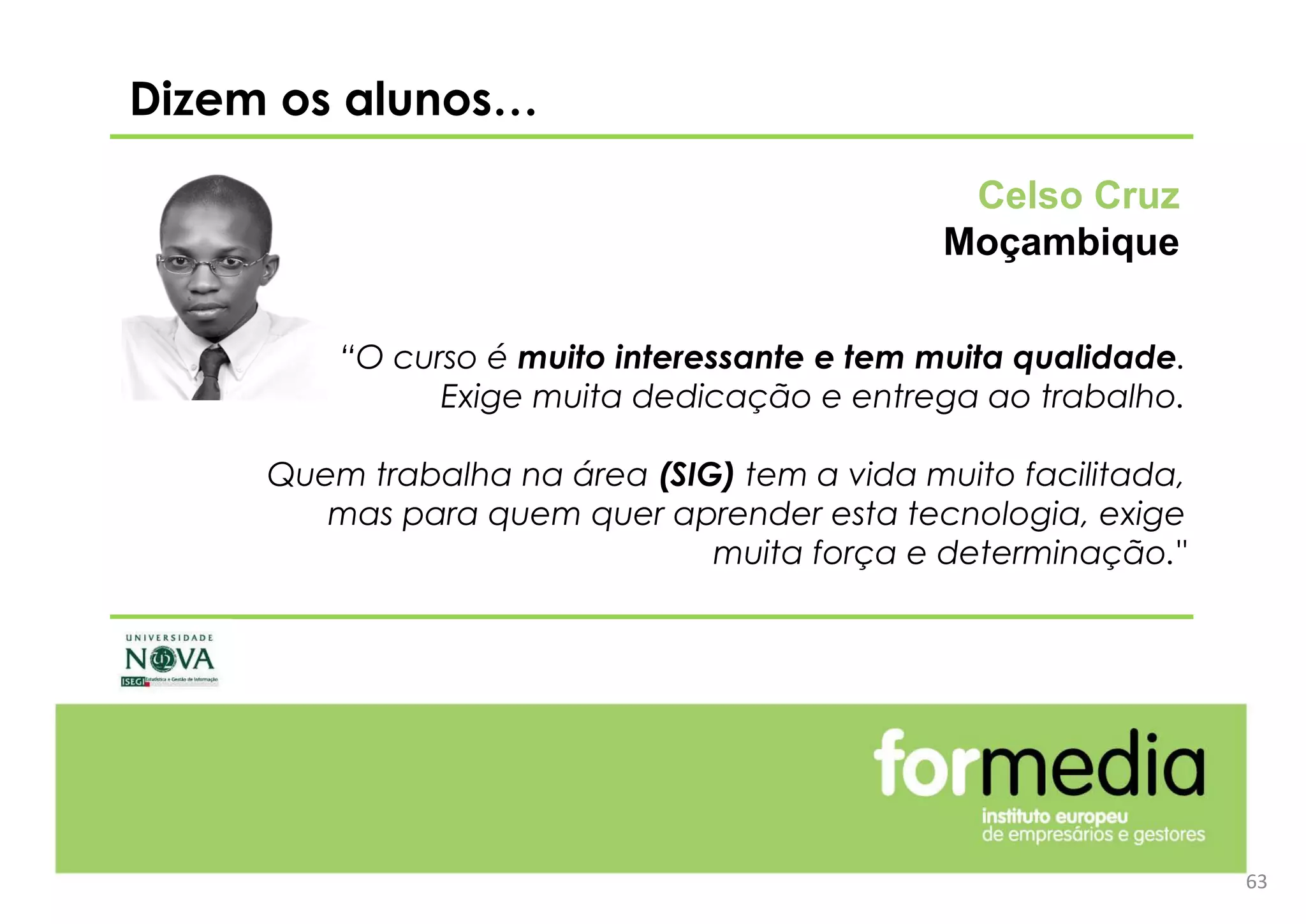 63
Dizem os alunos…
“O curso é muito interessante e tem muita qualidade.
Exige muita dedicação e entrega ao trabalho.
Quem trabalha na área (SIG) tem a vida muito facilitada,
mas para quem quer aprender esta tecnologia, exige
muita força e determinação."
Celso Cruz
Moçambique
 