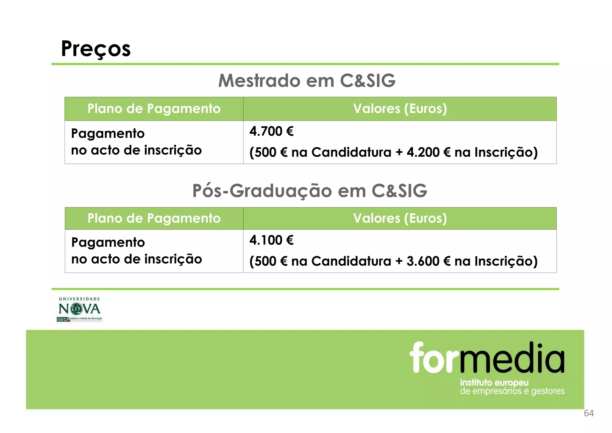 64
Preços
Plano de Pagamento Valores (Euros)
Pagamento
no acto de inscrição
4.700 €
(500 € na Candidatura + 4.200 € na Inscrição)
Mestrado em C&SIG
Plano de Pagamento Valores (Euros)
Pagamento
no acto de inscrição
4.100 €
(500 € na Candidatura + 3.600 € na Inscrição)
Pós-Graduação em C&SIG
 