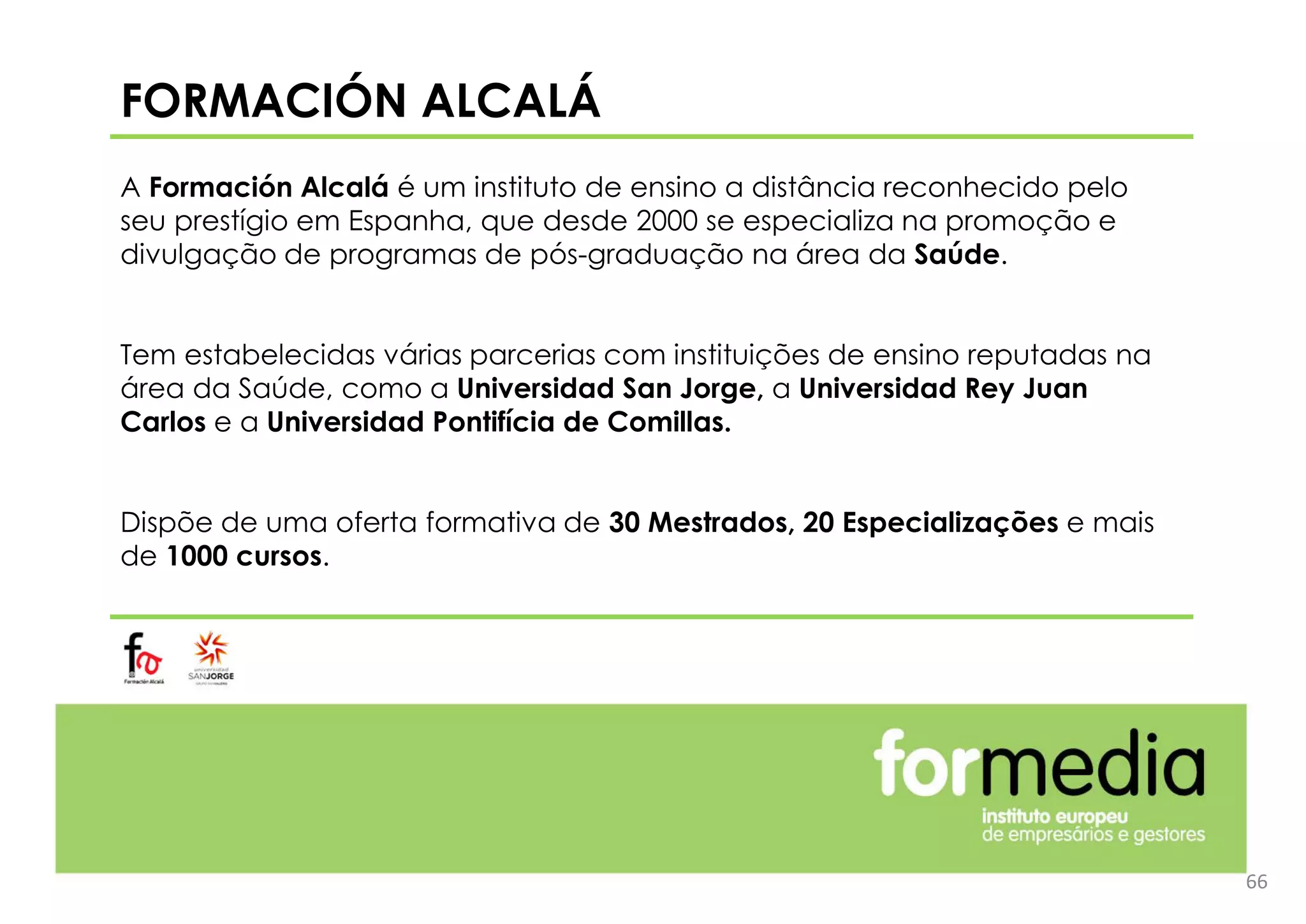 FORMACIÓN ALCALÁ
A Formación Alcalá é um instituto de ensino a distância reconhecido pelo
seu prestígio em Espanha, que desde 2000 se especializa na promoção e
divulgação de programas de pós-graduação na área da Saúde.
Tem estabelecidas várias parcerias com instituições de ensino reputadas na
área da Saúde, como a Universidad San Jorge, a Universidad Rey Juan
Carlos e a Universidad Pontifícia de Comillas.
Dispõe de uma oferta formativa de 30 Mestrados, 20 Especializações e mais
de 1000 cursos.
66
 