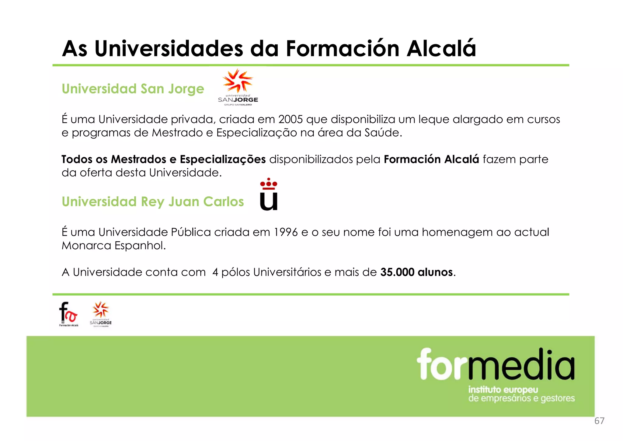 As Universidades da Formación Alcalá
Universidad San Jorge
É uma Universidade privada, criada em 2005 que disponibiliza um leque alargado em cursos
e programas de Mestrado e Especialização na área da Saúde.
Todos os Mestrados e Especializações disponibilizados pela Formación Alcalá fazem parte
da oferta desta Universidade.
Universidad Rey Juan Carlos
É uma Universidade Pública criada em 1996 e o seu nome foi uma homenagem ao actual
Monarca Espanhol.
A Universidade conta com 4 pólos Universitários e mais de 35.000 alunos.
67
 