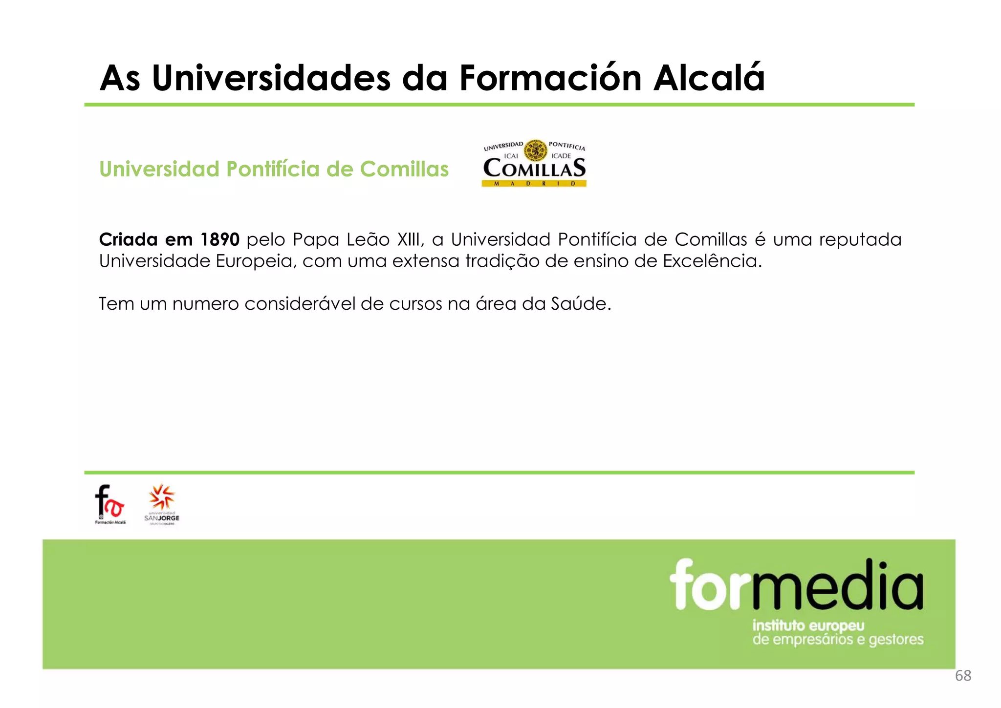 As Universidades da Formación Alcalá
Universidad Pontifícia de Comillas
Criada em 1890 pelo Papa Leão XIII, a Universidad Pontifícia de Comillas é uma reputada
Universidade Europeia, com uma extensa tradição de ensino de Excelência.
Tem um numero considerável de cursos na área da Saúde.
68
 