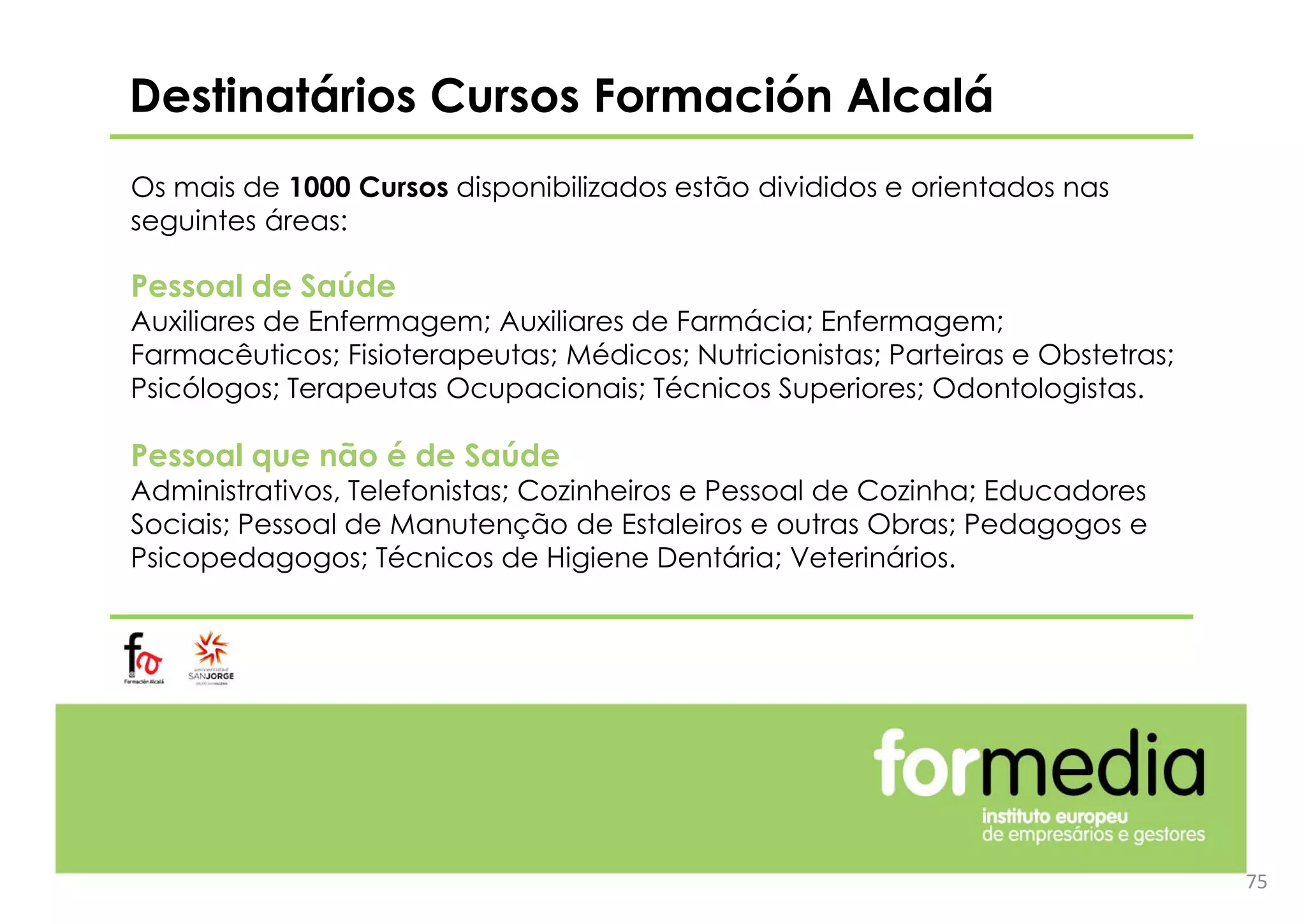 Destinatários Cursos Formación Alcalá
Os mais de 1000 Cursos disponibilizados estão divididos e orientados nas
seguintes áreas:
Pessoal de Saúde
Auxiliares de Enfermagem; Auxiliares de Farmácia; Enfermagem;
Farmacêuticos; Fisioterapeutas; Médicos; Nutricionistas; Parteiras e Obstetras;
Psicólogos; Terapeutas Ocupacionais; Técnicos Superiores; Odontologistas.
Pessoal que não é de Saúde
Administrativos, Telefonistas; Cozinheiros e Pessoal de Cozinha; Educadores
Sociais; Pessoal de Manutenção de Estaleiros e outras Obras; Pedagogos e
Psicopedagogos; Técnicos de Higiene Dentária; Veterinários.
75
 