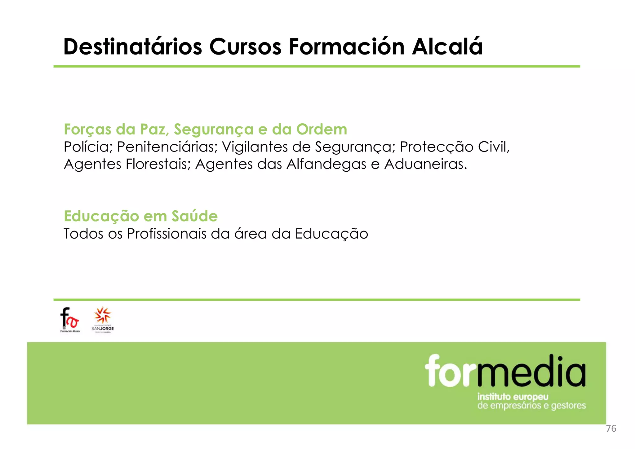 Destinatários Cursos Formación Alcalá
Forças da Paz, Segurança e da Ordem
Polícia; Penitenciárias; Vigilantes de Segurança; Protecção Civil,
Agentes Florestais; Agentes das Alfandegas e Aduaneiras.
Educação em Saúde
Todos os Profissionais da área da Educação
76
 