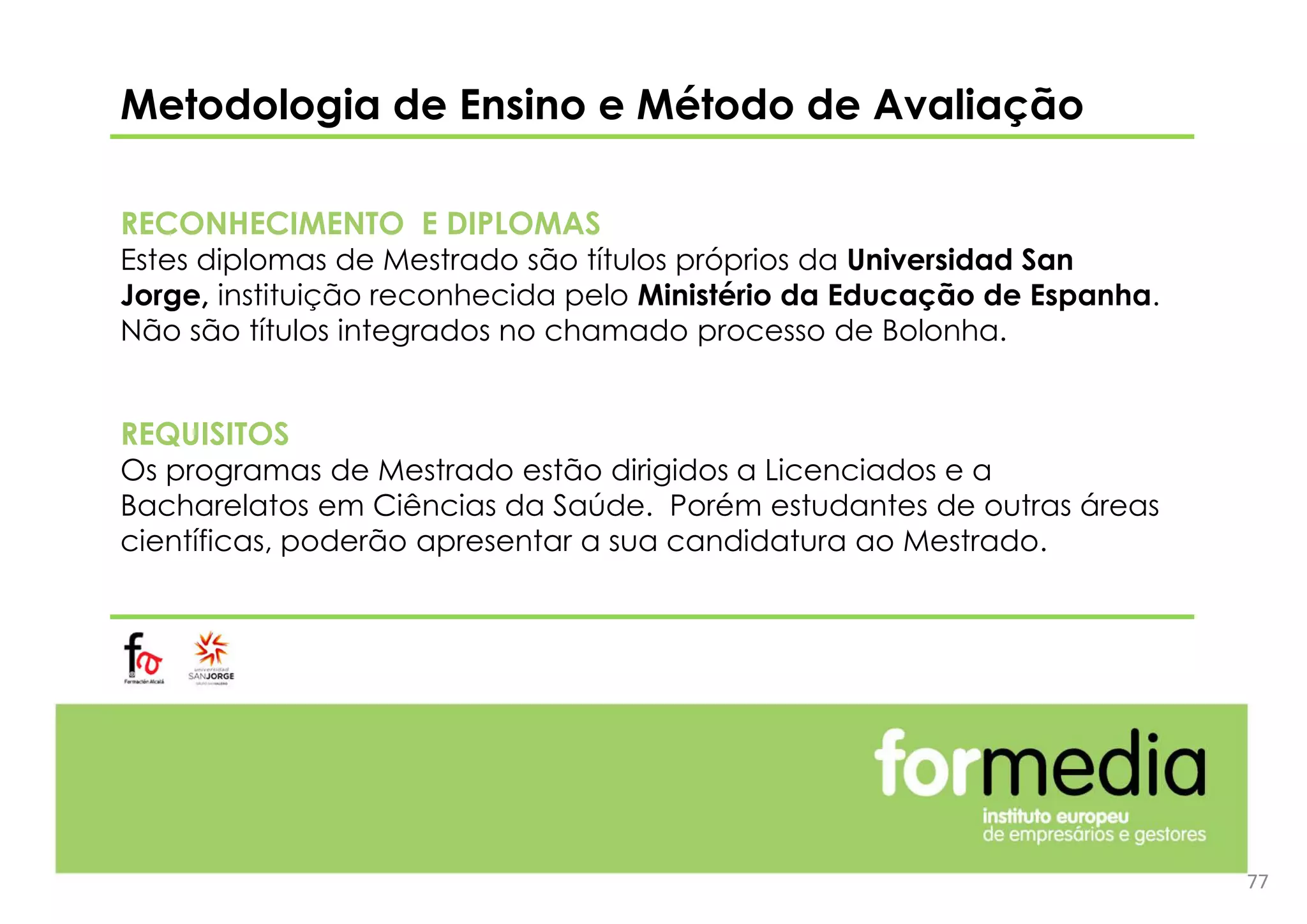 Metodologia de Ensino e Método de Avaliação
RECONHECIMENTO E DIPLOMAS
Estes diplomas de Mestrado são títulos próprios da Universidad San
Jorge, instituição reconhecida pelo Ministério da Educação de Espanha.
Não são títulos integrados no chamado processo de Bolonha.
REQUISITOS
Os programas de Mestrado estão dirigidos a Licenciados e a
Bacharelatos em Ciências da Saúde. Porém estudantes de outras áreas
científicas, poderão apresentar a sua candidatura ao Mestrado.
77
 
