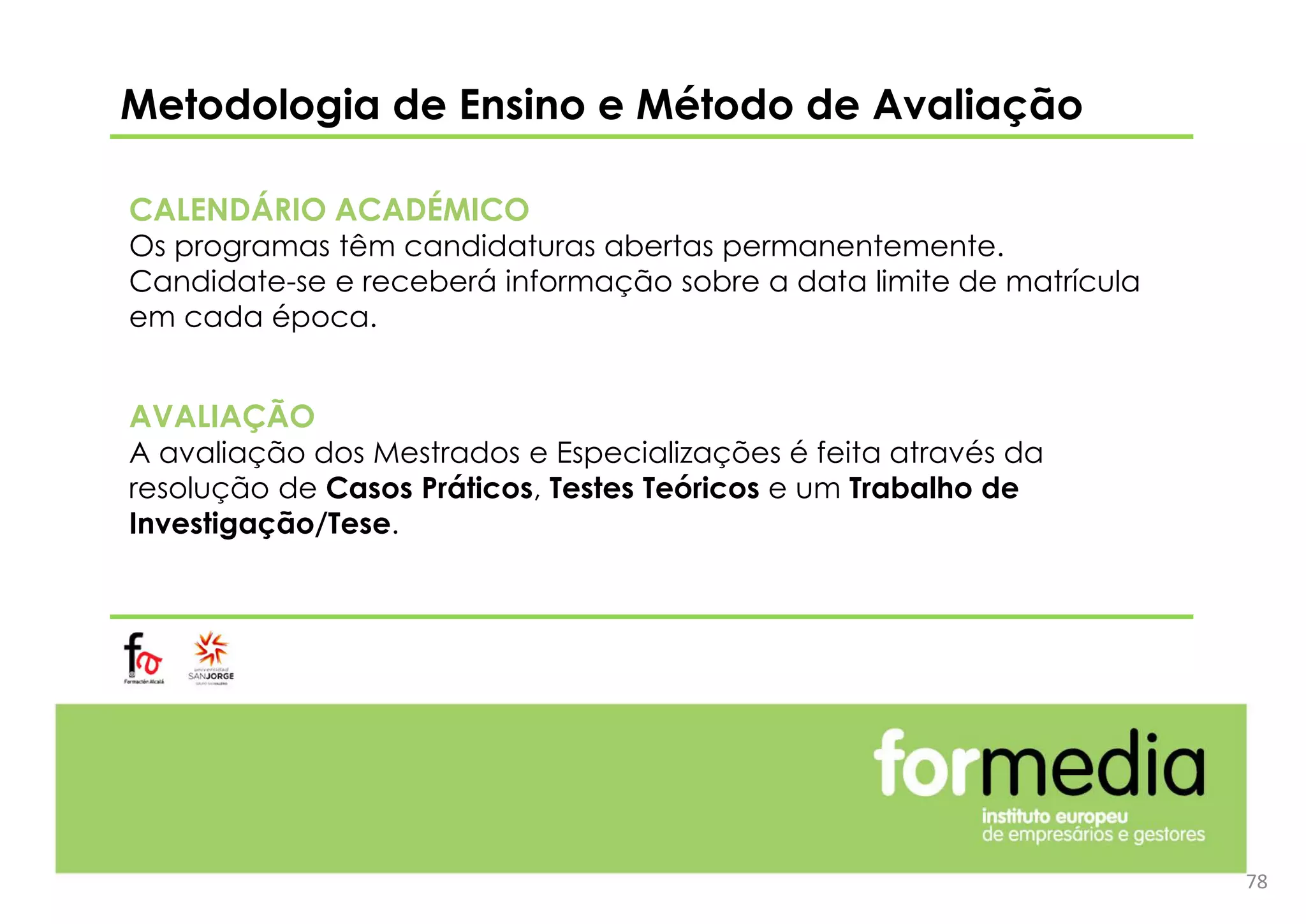 Metodologia de Ensino e Método de Avaliação
CALENDÁRIO ACADÉMICO
Os programas têm candidaturas abertas permanentemente.
Candidate-se e receberá informação sobre a data limite de matrícula
em cada época.
AVALIAÇÃO
A avaliação dos Mestrados e Especializações é feita através da
resolução de Casos Práticos, Testes Teóricos e um Trabalho de
Investigação/Tese.
78
 
