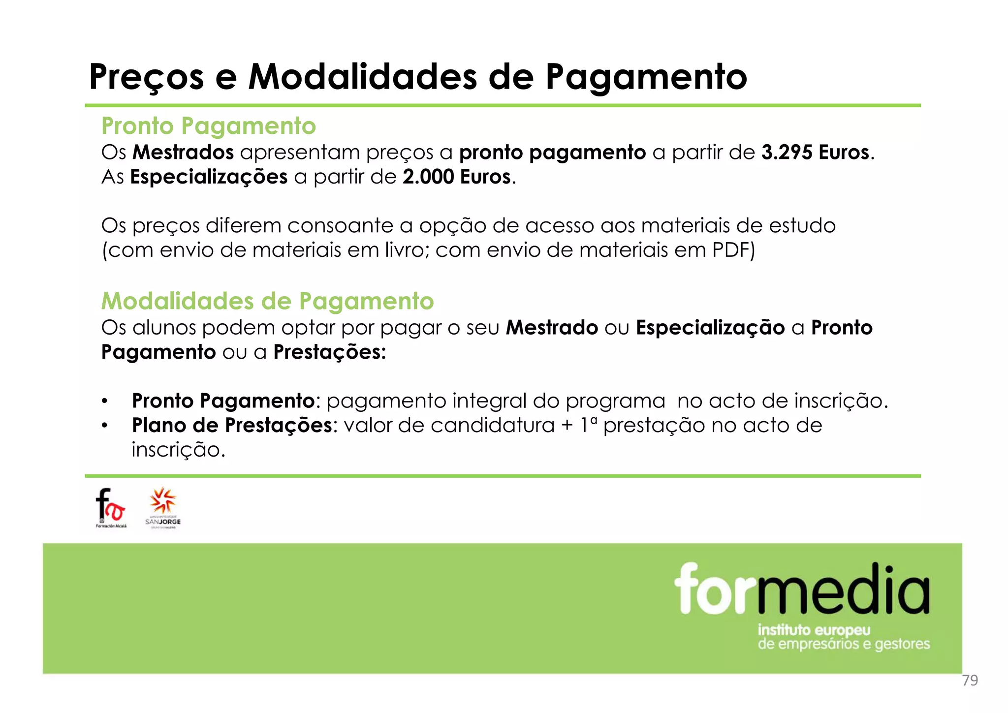 Preços e Modalidades de Pagamento
Pronto Pagamento
Os Mestrados apresentam preços a pronto pagamento a partir de 3.295 Euros.
As Especializações a partir de 2.000 Euros.
Os preços diferem consoante a opção de acesso aos materiais de estudo
(com envio de materiais em livro; com envio de materiais em PDF)
Modalidades de Pagamento
Os alunos podem optar por pagar o seu Mestrado ou Especialização a Pronto
Pagamento ou a Prestações:
• Pronto Pagamento: pagamento integral do programa no acto de inscrição.
• Plano de Prestações: valor de candidatura + 1ª prestação no acto de
inscrição.
79
 