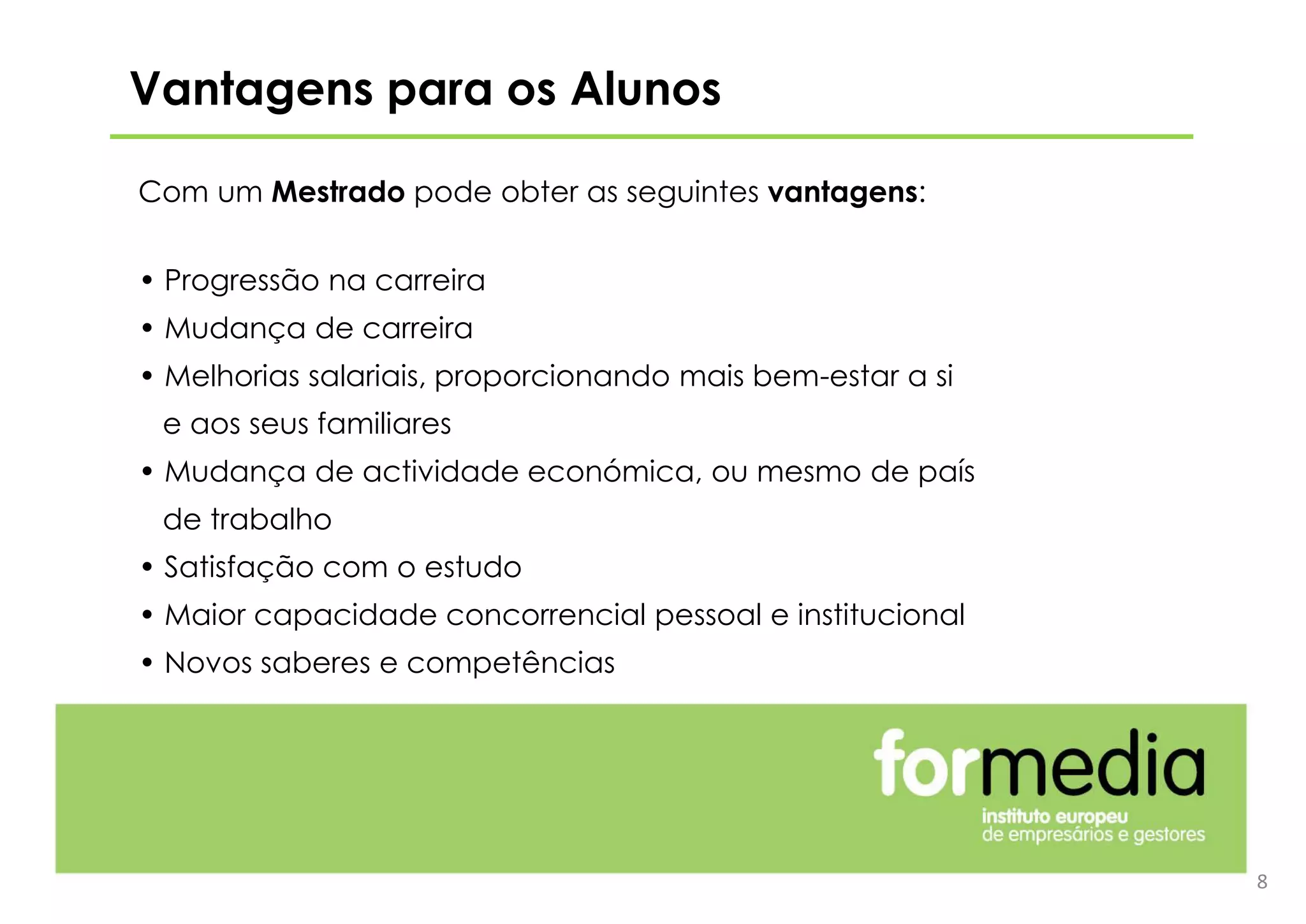 8
Vantagens para os Alunos
Com um Mestrado pode obter as seguintes vantagens:
• Progressão na carreira
• Mudança de carreira
• Melhorias salariais, proporcionando mais bem-estar a si
e aos seus familiares
• Mudança de actividade económica, ou mesmo de país
de trabalho
• Satisfação com o estudo
• Maior capacidade concorrencial pessoal e institucional
• Novos saberes e competências
 