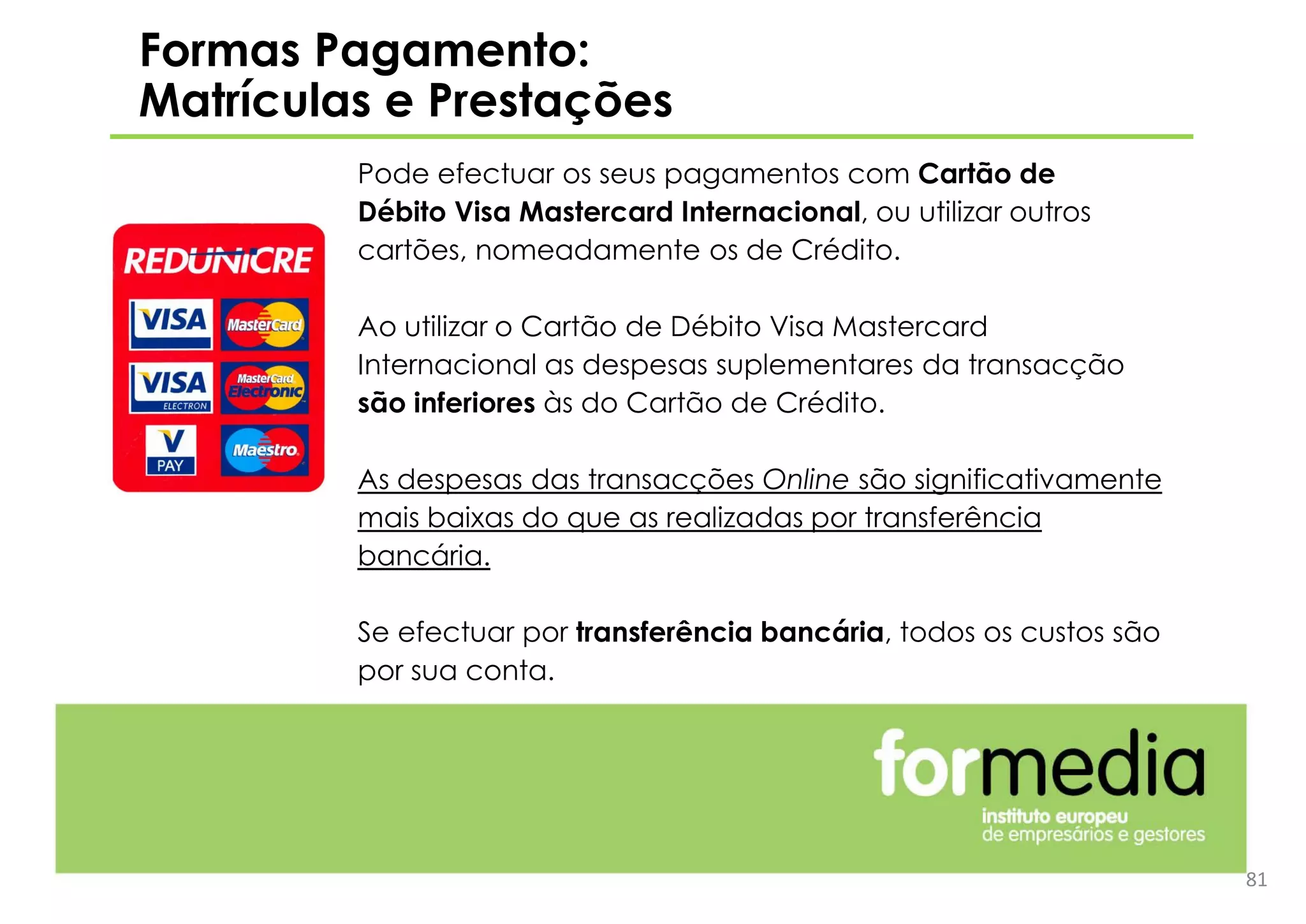 Formas Pagamento:
Matrículas e Prestações
Pode efectuar os seus pagamentos com Cartão de
Débito Visa Mastercard Internacional, ou utilizar outros
cartões, nomeadamente os de Crédito.
Ao utilizar o Cartão de Débito Visa Mastercard
Internacional as despesas suplementares da transacção
são inferiores às do Cartão de Crédito.
As despesas das transacções Online são significativamente
mais baixas do que as realizadas por transferência
bancária.
Se efectuar por transferência bancária, todos os custos são
por sua conta.
81
 