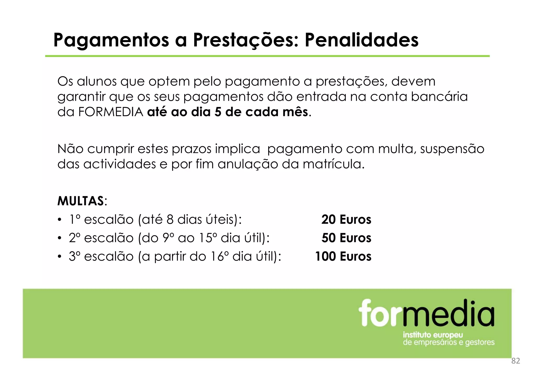 Os alunos que optem pelo pagamento a prestações, devem
garantir que os seus pagamentos dão entrada na conta bancária
da FORMEDIA até ao dia 5 de cada mês.
Não cumprir estes prazos implica pagamento com multa, suspensão
das actividades e por fim anulação da matrícula.
MULTAS:
• 1º escalão (até 8 dias úteis): 20 Euros
• 2º escalão (do 9º ao 15º dia útil): 50 Euros
• 3º escalão (a partir do 16º dia útil): 100 Euros
Pagamentos a Prestações: Penalidades
82
 