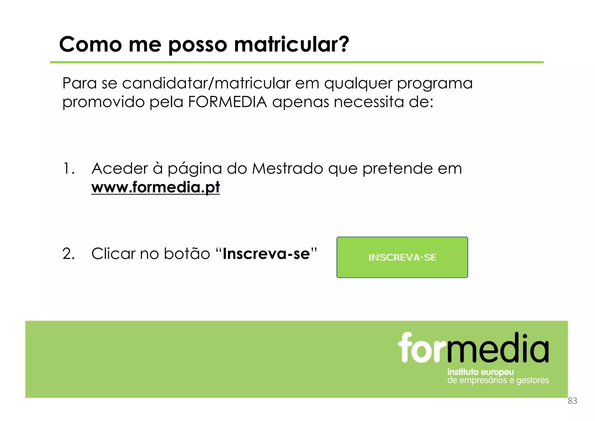Para se candidatar/matricular em qualquer programa
promovido pela FORMEDIA apenas necessita de:
1. Aceder à página do Mestrado que pretende em
www.formedia.pt
2. Clicar no botão “Inscreva-se”
Como me posso matricular?
83
 