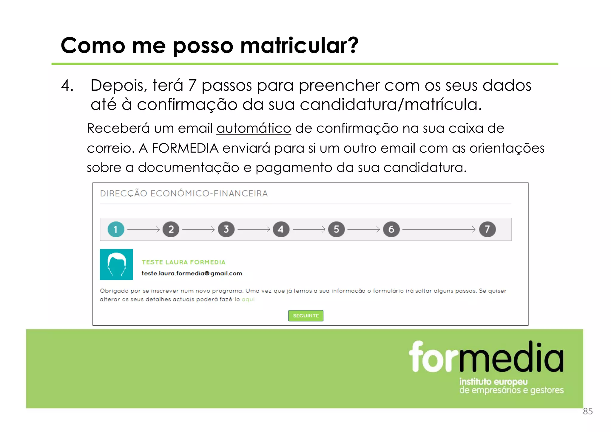 4. Depois, terá 7 passos para preencher com os seus dados
até à confirmação da sua candidatura/matrícula.
Receberá um email automático de confirmação na sua caixa de
correio. A FORMEDIA enviará para si um outro email com as orientações
sobre a documentação e pagamento da sua candidatura.
85
Como me posso matricular?
 